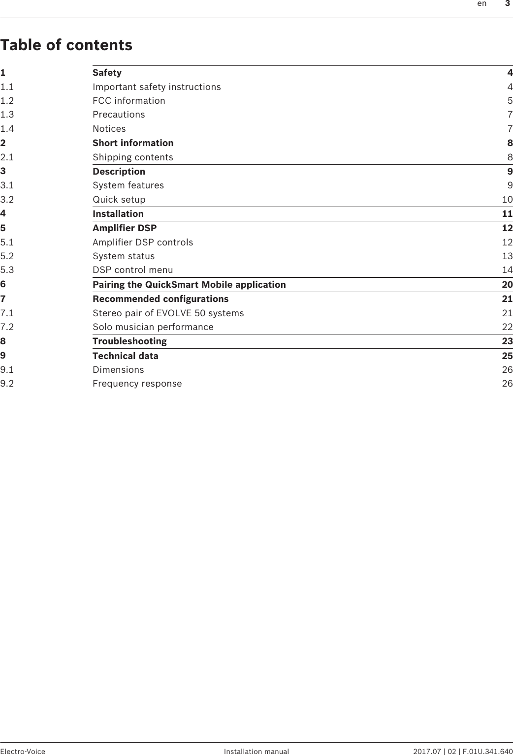 Table of contents1Safety 41.1 Important safety instructions 41.2 FCC information 51.3 Precautions 71.4 Notices 72Short information 82.1 Shipping contents 83Description 93.1 System features 93.2 Quick setup 104Installation 115Amplifier DSP 125.1 Amplifier DSP controls 125.2 System status 135.3 DSP control menu 146Pairing the QuickSmart Mobile application 207Recommended configurations 217.1 Stereo pair of EVOLVE 50 systems 217.2 Solo musician performance 228Troubleshooting 239Technical data 259.1 Dimensions 269.2 Frequency response 26 en 3Electro-Voice Installation manual 2017.07 | 02 | F.01U.341.640