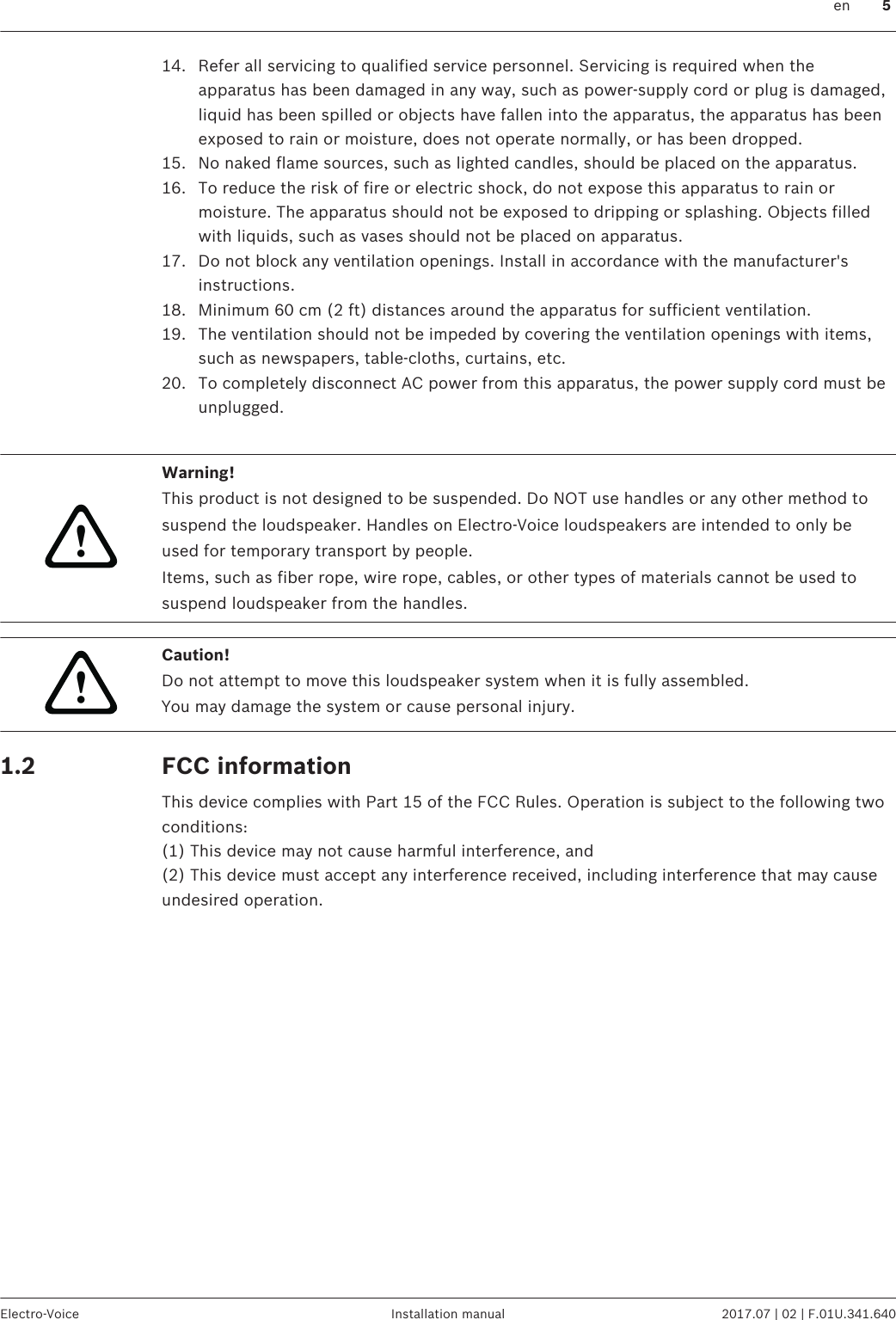 14. Refer all servicing to qualified service personnel. Servicing is required when theapparatus has been damaged in any way, such as power-supply cord or plug is damaged,liquid has been spilled or objects have fallen into the apparatus, the apparatus has beenexposed to rain or moisture, does not operate normally, or has been dropped.15. No naked flame sources, such as lighted candles, should be placed on the apparatus.16. To reduce the risk of fire or electric shock, do not expose this apparatus to rain ormoisture. The apparatus should not be exposed to dripping or splashing. Objects filledwith liquids, such as vases should not be placed on apparatus.17. Do not block any ventilation openings. Install in accordance with the manufacturer&apos;sinstructions.18. Minimum 60 cm (2 ft) distances around the apparatus for sufficient ventilation.19. The ventilation should not be impeded by covering the ventilation openings with items,such as newspapers, table-cloths, curtains, etc.20. To completely disconnect AC power from this apparatus, the power supply cord must beunplugged. !Warning!This product is not designed to be suspended. Do NOT use handles or any other method tosuspend the loudspeaker. Handles on Electro-Voice loudspeakers are intended to only beused for temporary transport by people.Items, such as fiber rope, wire rope, cables, or other types of materials cannot be used tosuspend loudspeaker from the handles.!Caution!Do not attempt to move this loudspeaker system when it is fully assembled.You may damage the system or cause personal injury.FCC informationThis device complies with Part 15 of the FCC Rules. Operation is subject to the following twoconditions:(1) This device may not cause harmful interference, and(2) This device must accept any interference received, including interference that may causeundesired operation.1.2 en 5Electro-Voice Installation manual 2017.07 | 02 | F.01U.341.640