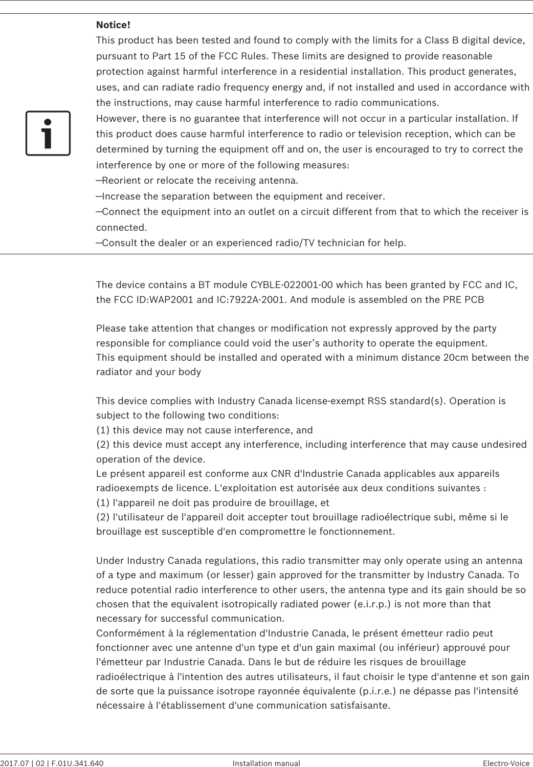 Notice!This product has been tested and found to comply with the limits for a Class B digital device,pursuant to Part 15 of the FCC Rules. These limits are designed to provide reasonableprotection against harmful interference in a residential installation. This product generates,uses, and can radiate radio frequency energy and, if not installed and used in accordance withthe instructions, may cause harmful interference to radio communications.However, there is no guarantee that interference will not occur in a particular installation. Ifthis product does cause harmful interference to radio or television reception, which can bedetermined by turning the equipment off and on, the user is encouraged to try to correct theinterference by one or more of the following measures:—Reorient or relocate the receiving antenna.—Increase the separation between the equipment and receiver.—Connect the equipment into an outlet on a circuit different from that to which the receiver isconnected.—Consult the dealer or an experienced radio/TV technician for help. The device contains a BT module CYBLE-022001-00 which has been granted by FCC and IC,the FCC ID:WAP2001 and IC:7922A-2001. And module is assembled on the PRE PCB Please take attention that changes or modification not expressly approved by the partyresponsible for compliance could void the user’s authority to operate the equipment.This equipment should be installed and operated with a minimum distance 20cm between theradiator and your body This device complies with Industry Canada license-exempt RSS standard(s). Operation issubject to the following two conditions:(1) this device may not cause interference, and(2) this device must accept any interference, including interference that may cause undesiredoperation of the device.Le présent appareil est conforme aux CNR d&apos;Industrie Canada applicables aux appareilsradioexempts de licence. L&apos;exploitation est autorisée aux deux conditions suivantes :(1) l&apos;appareil ne doit pas produire de brouillage, et(2) l&apos;utilisateur de l&apos;appareil doit accepter tout brouillage radioélectrique subi, même si lebrouillage est susceptible d&apos;en compromettre le fonctionnement. Under Industry Canada regulations, this radio transmitter may only operate using an antennaof a type and maximum (or lesser) gain approved for the transmitter by Industry Canada. Toreduce potential radio interference to other users, the antenna type and its gain should be sochosen that the equivalent isotropically radiated power (e.i.r.p.) is not more than thatnecessary for successful communication.Conformément à la réglementation d&apos;Industrie Canada, le présent émetteur radio peutfonctionner avec une antenne d&apos;un type et d&apos;un gain maximal (ou inférieur) approuvé pourl&apos;émetteur par Industrie Canada. Dans le but de réduire les risques de brouillageradioélectrique à l&apos;intention des autres utilisateurs, il faut choisir le type d&apos;antenne et son gainde sorte que la puissance isotrope rayonnée équivalente (p.i.r.e.) ne dépasse pas l&apos;intensiténécessaire à l&apos;établissement d&apos;une communication satisfaisante.  EVOLVE 50 Portable Column System   2017.07 | 02 | F.01U.341.640 Installation manual Electro-Voice