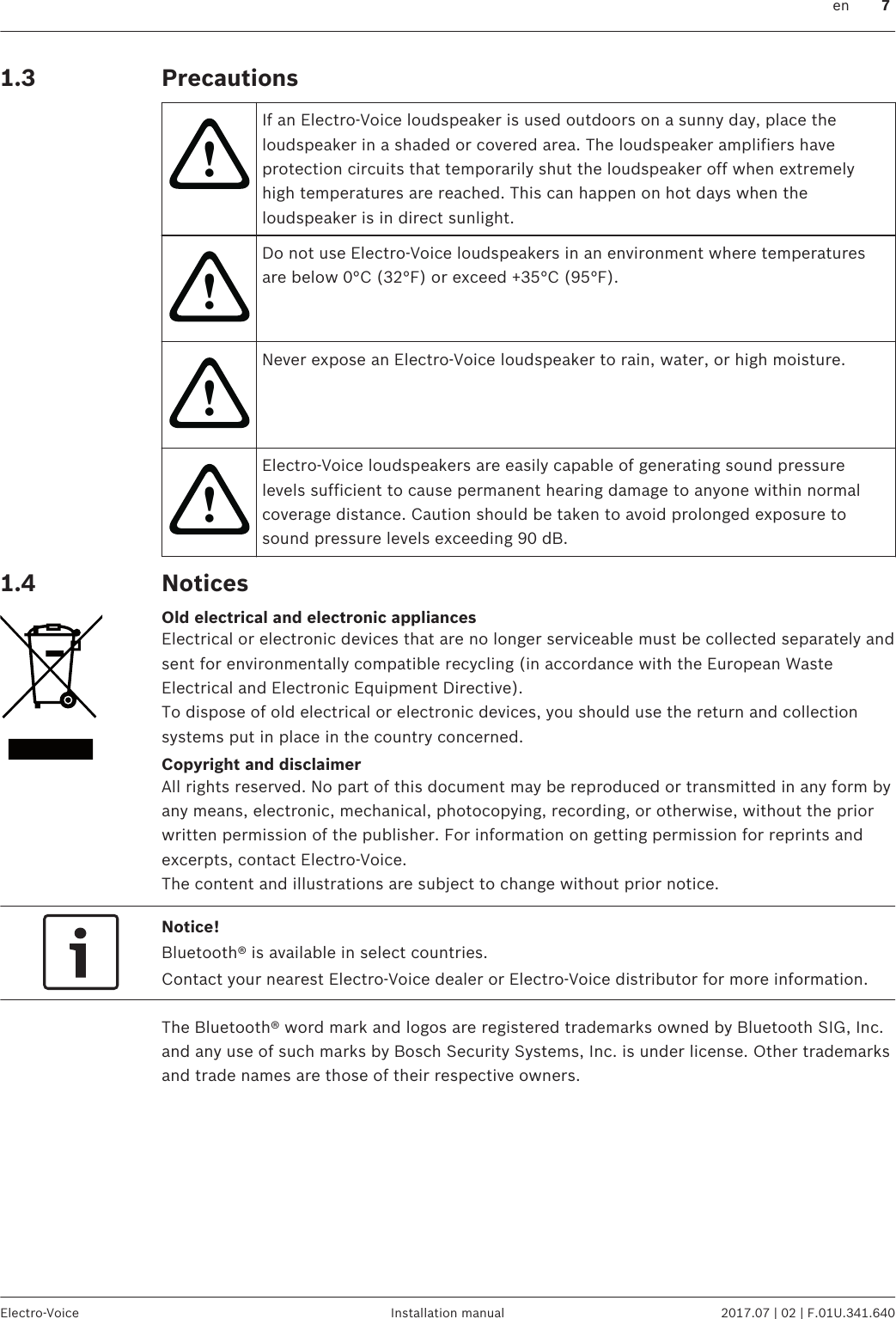 Precautions!If an Electro-Voice loudspeaker is used outdoors on a sunny day, place theloudspeaker in a shaded or covered area. The loudspeaker amplifiers haveprotection circuits that temporarily shut the loudspeaker off when extremelyhigh temperatures are reached. This can happen on hot days when theloudspeaker is in direct sunlight.!Do not use Electro-Voice loudspeakers in an environment where temperaturesare below 0°C (32°F) or exceed +35°C (95°F).!Never expose an Electro-Voice loudspeaker to rain, water, or high moisture.!Electro-Voice loudspeakers are easily capable of generating sound pressurelevels sufficient to cause permanent hearing damage to anyone within normalcoverage distance. Caution should be taken to avoid prolonged exposure tosound pressure levels exceeding 90 dB.NoticesOld electrical and electronic appliancesElectrical or electronic devices that are no longer serviceable must be collected separately andsent for environmentally compatible recycling (in accordance with the European WasteElectrical and Electronic Equipment Directive).To dispose of old electrical or electronic devices, you should use the return and collectionsystems put in place in the country concerned.Copyright and disclaimerAll rights reserved. No part of this document may be reproduced or transmitted in any form byany means, electronic, mechanical, photocopying, recording, or otherwise, without the priorwritten permission of the publisher. For information on getting permission for reprints andexcerpts, contact Electro-Voice.The content and illustrations are subject to change without prior notice.Notice!Bluetooth® is available in select countries.Contact your nearest Electro-Voice dealer or Electro-Voice distributor for more information.The Bluetooth® word mark and logos are registered trademarks owned by Bluetooth SIG, Inc.and any use of such marks by Bosch Security Systems, Inc. is under license. Other trademarksand trade names are those of their respective owners.1.31.4  en 7Electro-Voice Installation manual 2017.07 | 02 | F.01U.341.640