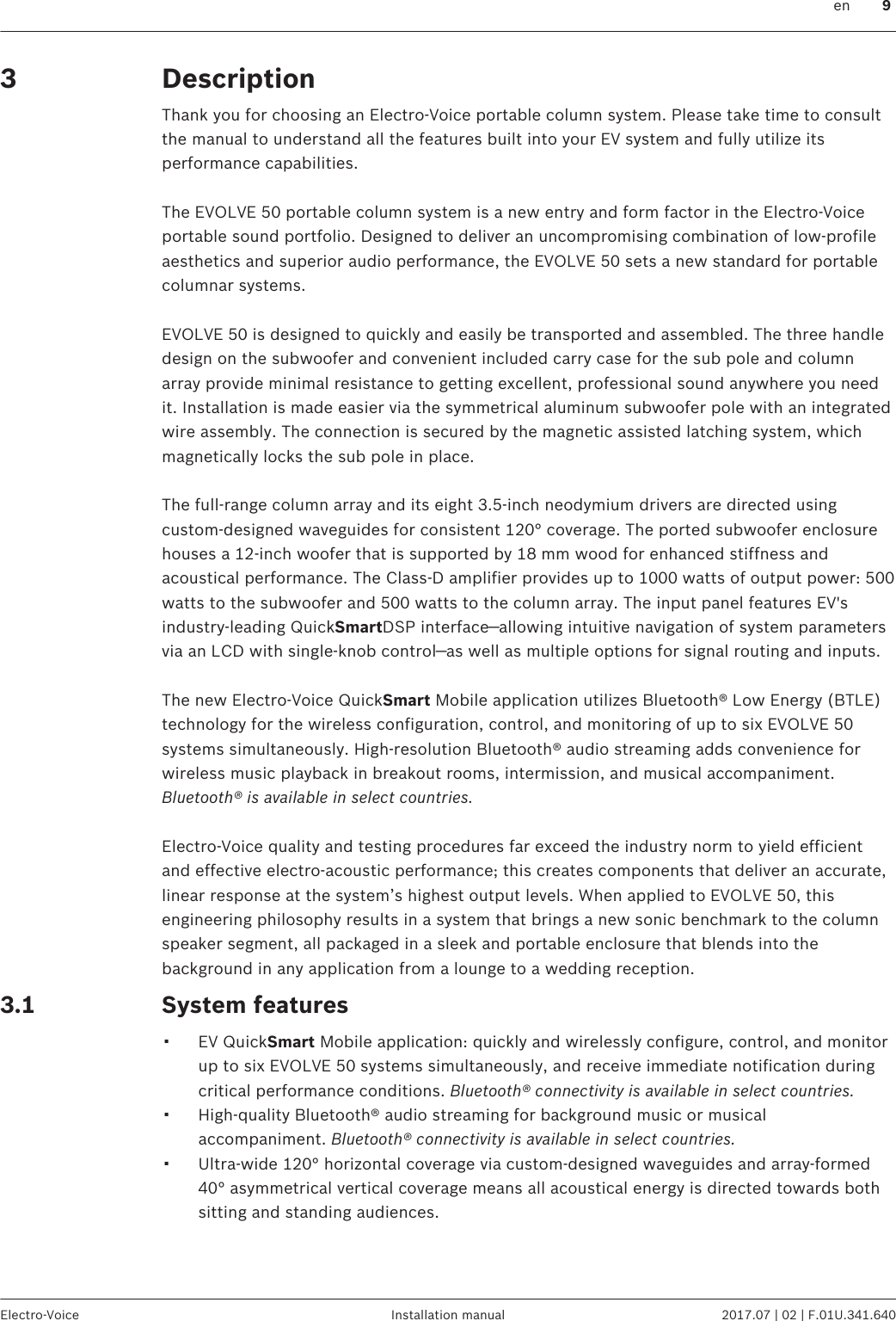 DescriptionThank you for choosing an Electro-Voice portable column system. Please take time to consultthe manual to understand all the features built into your EV system and fully utilize itsperformance capabilities. The EVOLVE 50 portable column system is a new entry and form factor in the Electro-Voiceportable sound portfolio. Designed to deliver an uncompromising combination of low-profileaesthetics and superior audio performance, the EVOLVE 50 sets a new standard for portablecolumnar systems. EVOLVE 50 is designed to quickly and easily be transported and assembled. The three handledesign on the subwoofer and convenient included carry case for the sub pole and columnarray provide minimal resistance to getting excellent, professional sound anywhere you needit. Installation is made easier via the symmetrical aluminum subwoofer pole with an integratedwire assembly. The connection is secured by the magnetic assisted latching system, whichmagnetically locks the sub pole in place. The full-range column array and its eight 3.5-inch neodymium drivers are directed usingcustom-designed waveguides for consistent 120° coverage. The ported subwoofer enclosurehouses a 12-inch woofer that is supported by 18 mm wood for enhanced stiffness andacoustical performance. The Class-D amplifier provides up to 1000 watts of output power: 500watts to the subwoofer and 500 watts to the column array. The input panel features EV&apos;sindustry-leading QuickSmartDSP interface—allowing intuitive navigation of system parametersvia an LCD with single-knob control—as well as multiple options for signal routing and inputs. The new Electro-Voice QuickSmart Mobile application utilizes Bluetooth® Low Energy (BTLE)technology for the wireless configuration, control, and monitoring of up to six EVOLVE 50systems simultaneously. High-resolution Bluetooth® audio streaming adds convenience forwireless music playback in breakout rooms, intermission, and musical accompaniment.Bluetooth® is available in select countries. Electro-Voice quality and testing procedures far exceed the industry norm to yield efficientand effective electro-acoustic performance; this creates components that deliver an accurate,linear response at the system’s highest output levels. When applied to EVOLVE 50, thisengineering philosophy results in a system that brings a new sonic benchmark to the columnspeaker segment, all packaged in a sleek and portable enclosure that blends into thebackground in any application from a lounge to a wedding reception.System features▪EV QuickSmart Mobile application: quickly and wirelessly configure, control, and monitorup to six EVOLVE 50 systems simultaneously, and receive immediate notification duringcritical performance conditions. Bluetooth® connectivity is available in select countries.▪High-quality Bluetooth® audio streaming for background music or musicalaccompaniment. Bluetooth® connectivity is available in select countries.▪Ultra-wide 120° horizontal coverage via custom-designed waveguides and array-formed40° asymmetrical vertical coverage means all acoustical energy is directed towards bothsitting and standing audiences.33.1 en 9Electro-Voice Installation manual 2017.07 | 02 | F.01U.341.640