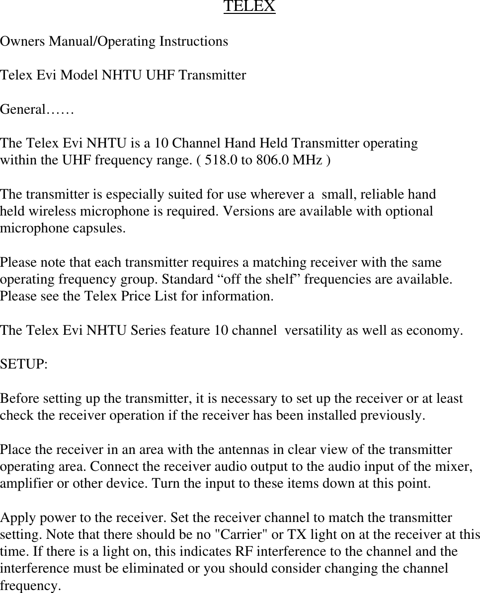 TELEXOwners Manual/Operating InstructionsTelex Evi Model NHTU UHF TransmitterGeneral……The Telex Evi NHTU is a 10 Channel Hand Held Transmitter operatingwithin the UHF frequency range. ( 518.0 to 806.0 MHz )The transmitter is especially suited for use wherever a  small, reliable handheld wireless microphone is required. Versions are available with optionalmicrophone capsules.Please note that each transmitter requires a matching receiver with the sameoperating frequency group. Standard “off the shelf” frequencies are available.Please see the Telex Price List for information.The Telex Evi NHTU Series feature 10 channel  versatility as well as economy.SETUP:Before setting up the transmitter, it is necessary to set up the receiver or at leastcheck the receiver operation if the receiver has been installed previously.Place the receiver in an area with the antennas in clear view of the transmitteroperating area. Connect the receiver audio output to the audio input of the mixer,amplifier or other device. Turn the input to these items down at this point.Apply power to the receiver. Set the receiver channel to match the transmittersetting. Note that there should be no &quot;Carrier&quot; or TX light on at the receiver at thistime. If there is a light on, this indicates RF interference to the channel and theinterference must be eliminated or you should consider changing the channelfrequency.