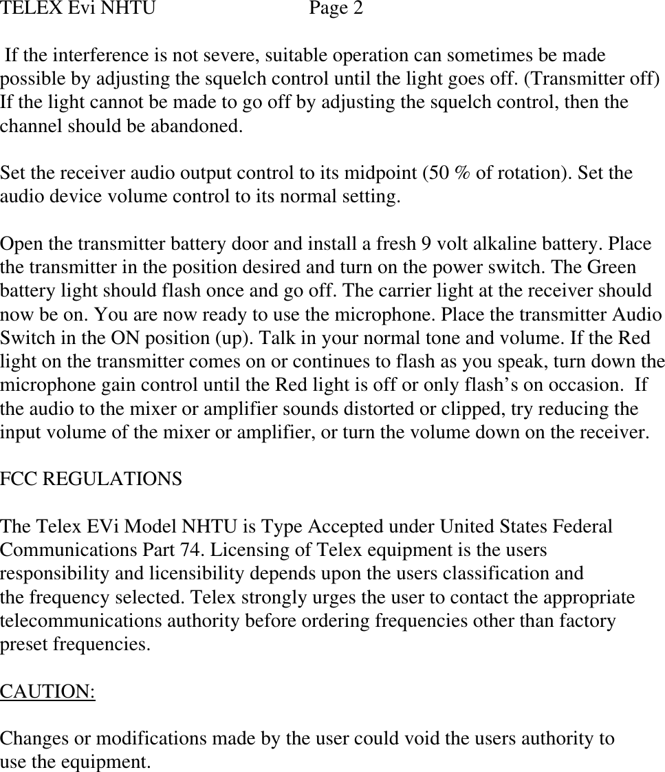 TELEX Evi NHTU                      Page 2 If the interference is not severe, suitable operation can sometimes be madepossible by adjusting the squelch control until the light goes off. (Transmitter off)If the light cannot be made to go off by adjusting the squelch control, then thechannel should be abandoned.Set the receiver audio output control to its midpoint (50 % of rotation). Set theaudio device volume control to its normal setting.Open the transmitter battery door and install a fresh 9 volt alkaline battery. Placethe transmitter in the position desired and turn on the power switch. The Greenbattery light should flash once and go off. The carrier light at the receiver shouldnow be on. You are now ready to use the microphone. Place the transmitter AudioSwitch in the ON position (up). Talk in your normal tone and volume. If the Redlight on the transmitter comes on or continues to flash as you speak, turn down themicrophone gain control until the Red light is off or only flash’s on occasion.  Ifthe audio to the mixer or amplifier sounds distorted or clipped, try reducing theinput volume of the mixer or amplifier, or turn the volume down on the receiver.FCC REGULATIONSThe Telex EVi Model NHTU is Type Accepted under United States FederalCommunications Part 74. Licensing of Telex equipment is the usersresponsibility and licensibility depends upon the users classification andthe frequency selected. Telex strongly urges the user to contact the appropriatetelecommunications authority before ordering frequencies other than factorypreset frequencies.CAUTION:Changes or modifications made by the user could void the users authority touse the equipment.