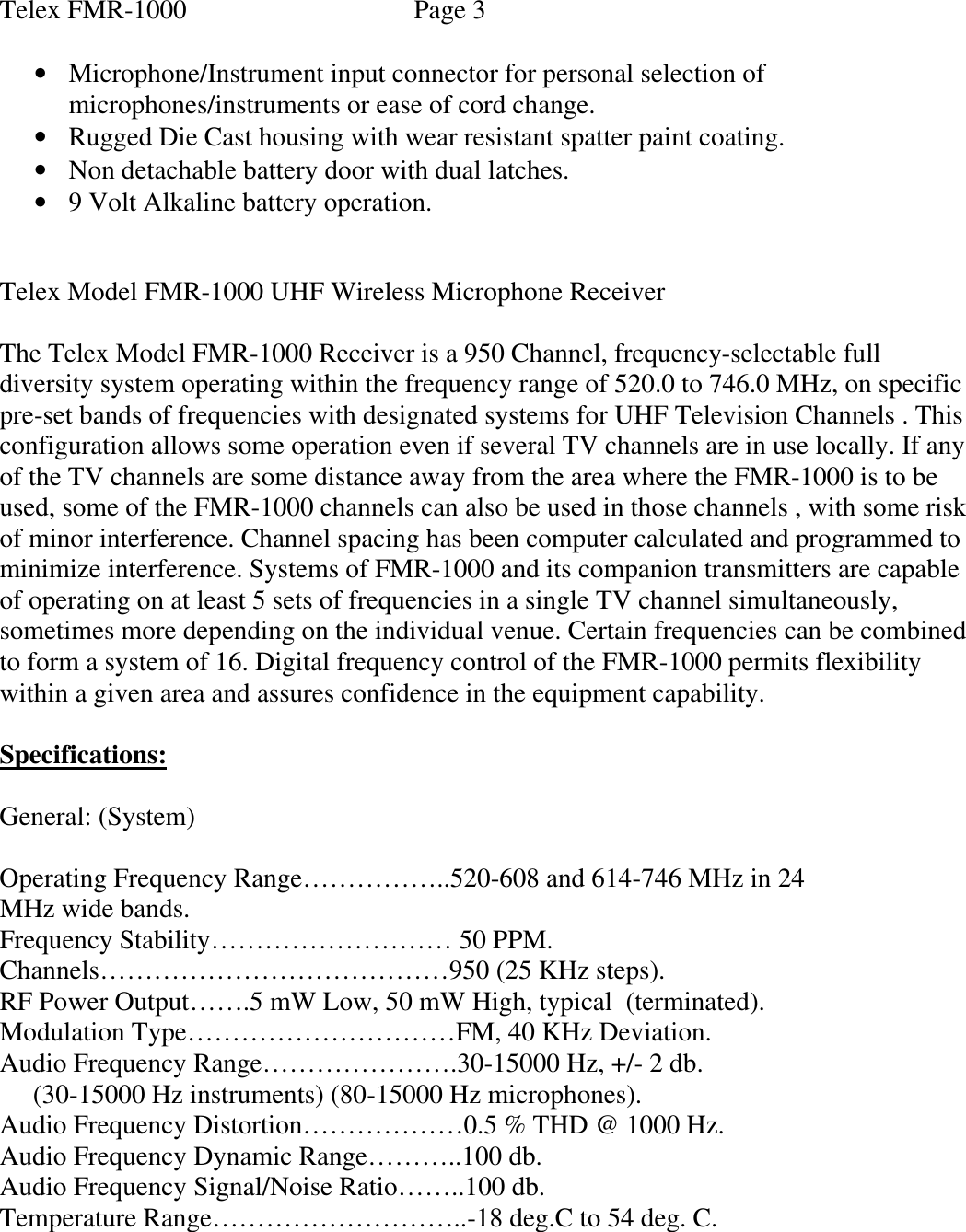 Telex FMR-1000    Page 3  • Microphone/Instrument input connector for personal selection of microphones/instruments or ease of cord change. • Rugged Die Cast housing with wear resistant spatter paint coating. • Non detachable battery door with dual latches. • 9 Volt Alkaline battery operation.   Telex Model FMR-1000 UHF Wireless Microphone Receiver                          The Telex Model FMR-1000 Receiver is a 950 Channel, frequency-selectable full diversity system operating within the frequency range of 520.0 to 746.0 MHz, on specific pre-set bands of frequencies with designated systems for UHF Television Channels . This configuration allows some operation even if several TV channels are in use locally. If any of the TV channels are some distance away from the area where the FMR-1000 is to be used, some of the FMR-1000 channels can also be used in those channels , with some risk of minor interference. Channel spacing has been computer calculated and programmed to minimize interference. Systems of FMR-1000 and its companion transmitters are capable of operating on at least 5 sets of frequencies in a single TV channel simultaneously, sometimes more depending on the individual venue. Certain frequencies can be combined to form a system of 16. Digital frequency control of the FMR-1000 permits flexibility within a given area and assures confidence in the equipment capability.  Specifications:  General: (System)  Operating Frequency Range……………..520-608 and 614-746 MHz in 24 MHz wide bands. Frequency Stability……………………… 50 PPM. Channels…………………………………950 (25 KHz steps). RF Power Output…….5 mW Low, 50 mW High, typical  (terminated). Modulation Type…………………………FM, 40 KHz Deviation. Audio Frequency Range………………….30-15000 Hz, +/- 2 db.      (30-15000 Hz instruments) (80-15000 Hz microphones). Audio Frequency Distortion………………0.5 % THD @ 1000 Hz. Audio Frequency Dynamic Range………..100 db. Audio Frequency Signal/Noise Ratio……..100 db. Temperature Range………………………..-18 deg.C to 54 deg. C. 