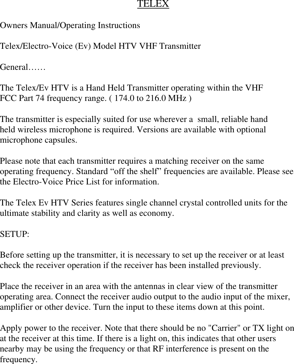        TELEX  Owners Manual/Operating Instructions  Telex/Electro-Voice (Ev) Model HTV VHF Transmitter  General……  The Telex/Ev HTV is a Hand Held Transmitter operating within the VHF FCC Part 74 frequency range. ( 174.0 to 216.0 MHz )  The transmitter is especially suited for use wherever a  small, reliable hand held wireless microphone is required. Versions are available with optional microphone capsules.   Please note that each transmitter requires a matching receiver on the same operating frequency. Standard “off the shelf” frequencies are available. Please see the Electro-Voice Price List for information.  The Telex Ev HTV Series features single channel crystal controlled units for the ultimate stability and clarity as well as economy.  SETUP:  Before setting up the transmitter, it is necessary to set up the receiver or at least check the receiver operation if the receiver has been installed previously.  Place the receiver in an area with the antennas in clear view of the transmitter operating area. Connect the receiver audio output to the audio input of the mixer, amplifier or other device. Turn the input to these items down at this point.  Apply power to the receiver. Note that there should be no &quot;Carrier&quot; or TX light on at the receiver at this time. If there is a light on, this indicates that other users nearby may be using the frequency or that RF interference is present on the frequency.     