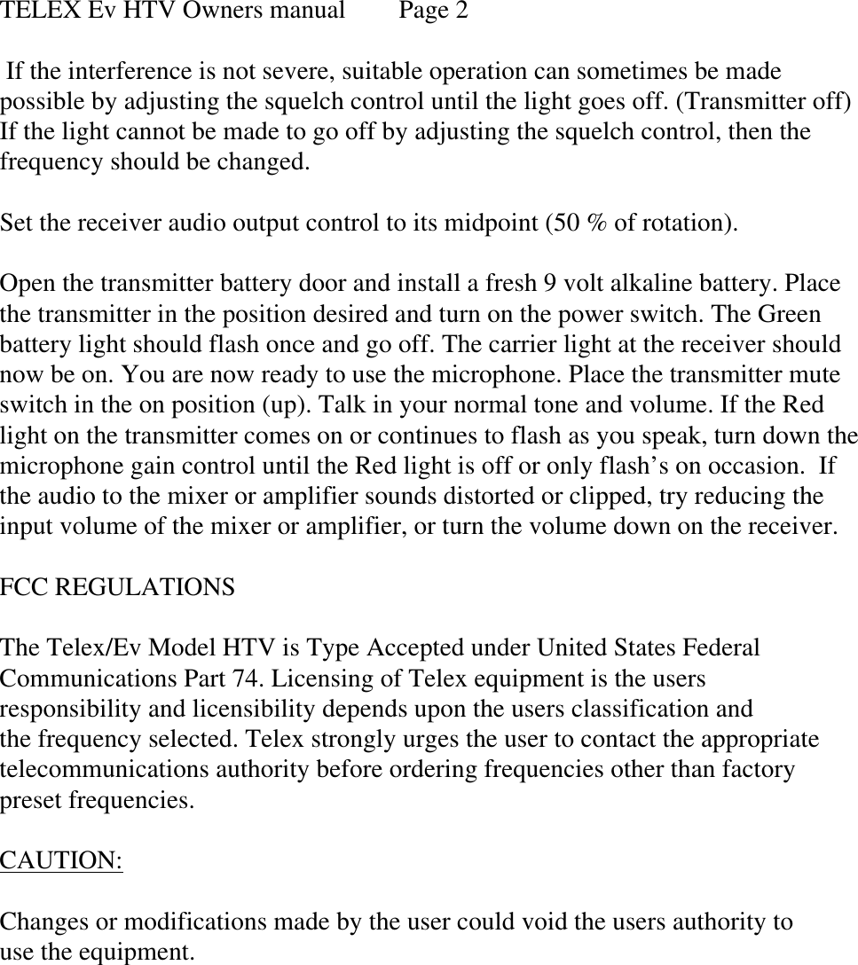  TELEX Ev HTV Owners manual Page 2   If the interference is not severe, suitable operation can sometimes be made possible by adjusting the squelch control until the light goes off. (Transmitter off) If the light cannot be made to go off by adjusting the squelch control, then the frequency should be changed.  Set the receiver audio output control to its midpoint (50 % of rotation).   Open the transmitter battery door and install a fresh 9 volt alkaline battery. Place the transmitter in the position desired and turn on the power switch. The Green battery light should flash once and go off. The carrier light at the receiver should now be on. You are now ready to use the microphone. Place the transmitter mute switch in the on position (up). Talk in your normal tone and volume. If the Red light on the transmitter comes on or continues to flash as you speak, turn down the microphone gain control until the Red light is off or only flash’s on occasion.  If the audio to the mixer or amplifier sounds distorted or clipped, try reducing the input volume of the mixer or amplifier, or turn the volume down on the receiver.    FCC REGULATIONS  The Telex/Ev Model HTV is Type Accepted under United States Federal Communications Part 74. Licensing of Telex equipment is the users responsibility and licensibility depends upon the users classification and the frequency selected. Telex strongly urges the user to contact the appropriate  telecommunications authority before ordering frequencies other than factory preset frequencies.  CAUTION:   Changes or modifications made by the user could void the users authority to use the equipment. 