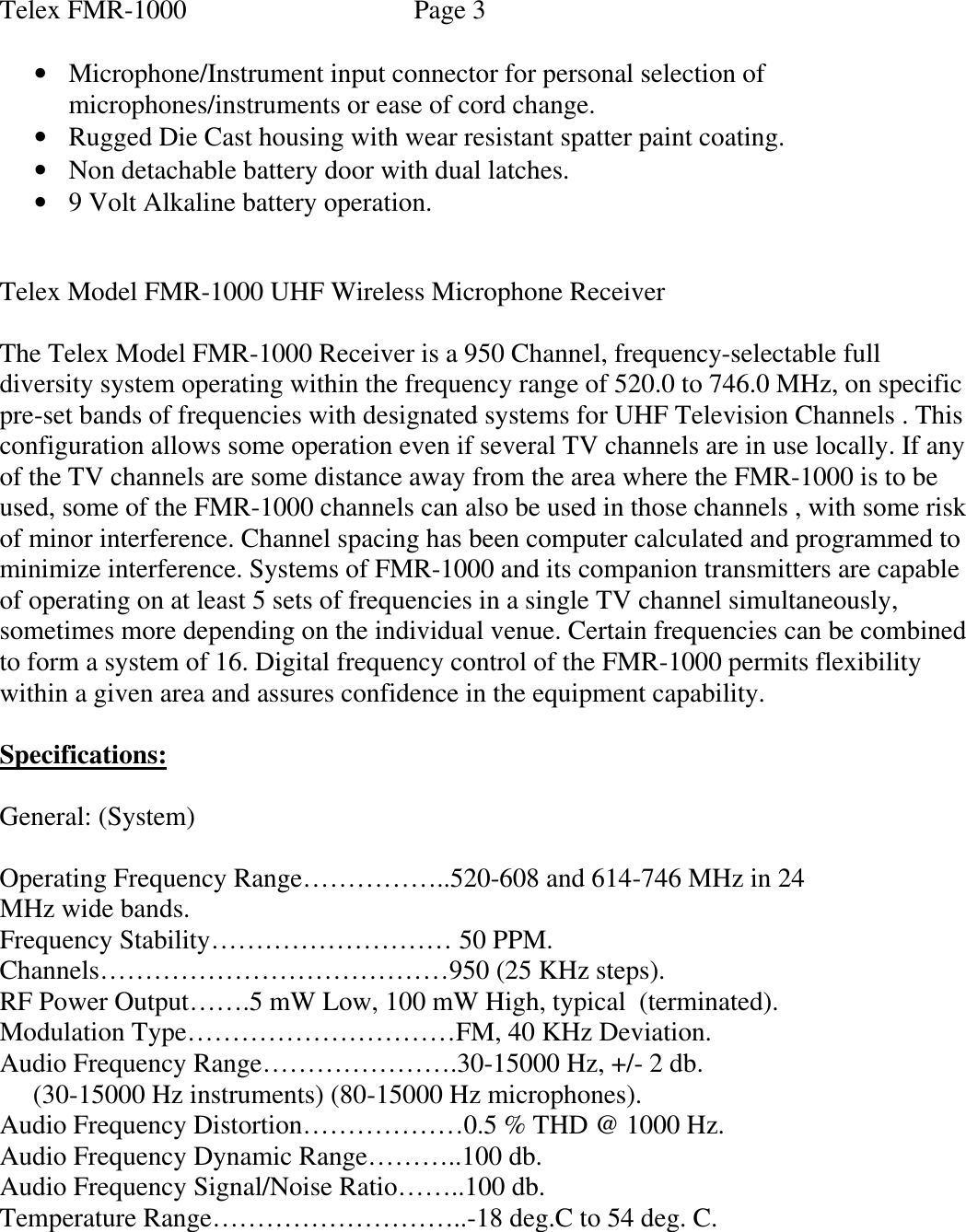 Telex FMR-1000    Page 3  • Microphone/Instrument input connector for personal selection of microphones/instruments or ease of cord change. • Rugged Die Cast housing with wear resistant spatter paint coating. • Non detachable battery door with dual latches. • 9 Volt Alkaline battery operation.   Telex Model FMR-1000 UHF Wireless Microphone Receiver                          The Telex Model FMR-1000 Receiver is a 950 Channel, frequency-selectable full diversity system operating within the frequency range of 520.0 to 746.0 MHz, on specific pre-set bands of frequencies with designated systems for UHF Television Channels . This configuration allows some operation even if several TV channels are in use locally. If any of the TV channels are some distance away from the area where the FMR-1000 is to be used, some of the FMR-1000 channels can also be used in those channels , with some risk of minor interference. Channel spacing has been computer calculated and programmed to minimize interference. Systems of FMR-1000 and its companion transmitters are capable of operating on at least 5 sets of frequencies in a single TV channel simultaneously, sometimes more depending on the individual venue. Certain frequencies can be combined to form a system of 16. Digital frequency control of the FMR-1000 permits flexibility within a given area and assures confidence in the equipment capability.  Specifications:  General: (System)  Operating Frequency Range……………..520-608 and 614-746 MHz in 24 MHz wide bands. Frequency Stability……………………… 50 PPM. Channels…………………………………950 (25 KHz steps). RF Power Output…….5 mW Low, 100 mW High, typical  (terminated). Modulation Type…………………………FM, 40 KHz Deviation. Audio Frequency Range………………….30-15000 Hz, +/- 2 db.      (30-15000 Hz instruments) (80-15000 Hz microphones). Audio Frequency Distortion………………0.5 % THD @ 1000 Hz. Audio Frequency Dynamic Range………..100 db. Audio Frequency Signal/Noise Ratio……..100 db. Temperature Range………………………..-18 deg.C to 54 deg. C. 