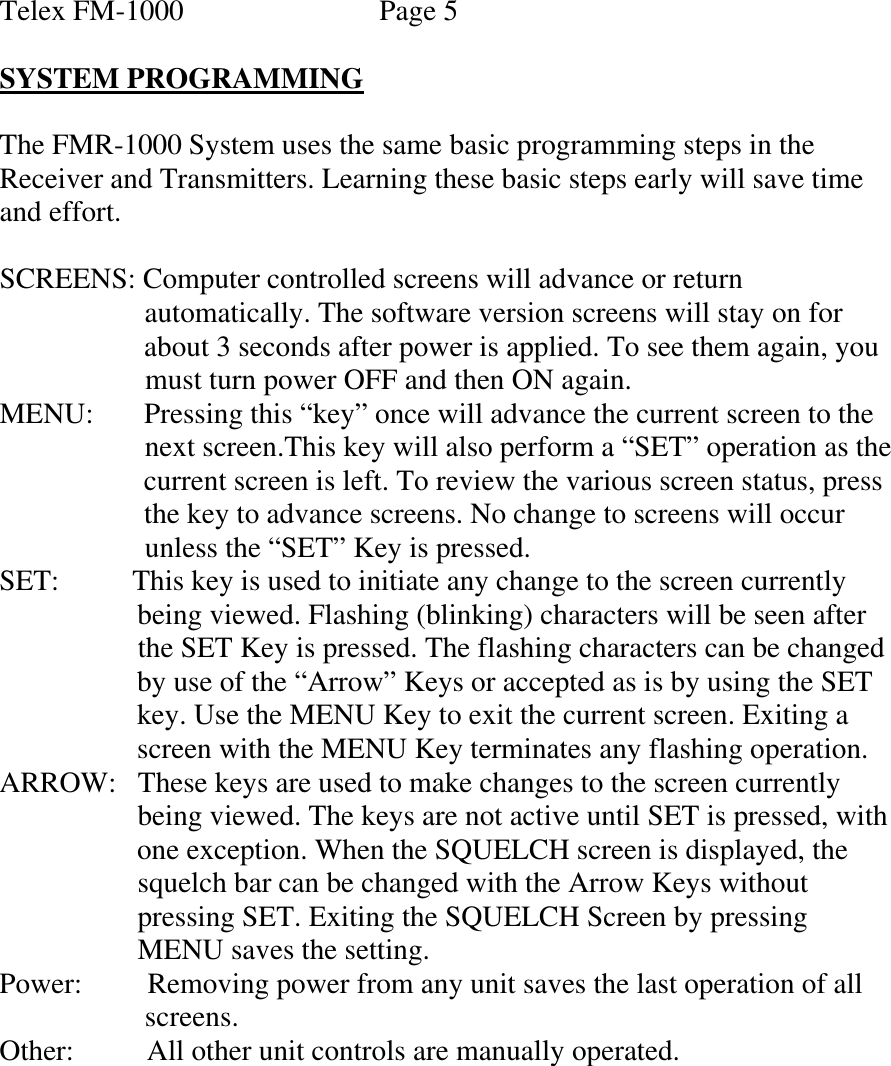 Telex FM-1000               Page 5  SYSTEM PROGRAMMING  The FMR-1000 System uses the same basic programming steps in the Receiver and Transmitters. Learning these basic steps early will save time and effort.  SCREENS: Computer controlled screens will advance or return                       automatically. The software version screens will stay on for                       about 3 seconds after power is applied. To see them again, you                      must turn power OFF and then ON again. MENU:       Pressing this “key” once will advance the current screen to the                       next screen.This key will also perform a “SET” operation as the                      current screen is left. To review the various screen status, press                      the key to advance screens. No change to screens will occur                      unless the “SET” Key is pressed.  SET:         This key is used to initiate any change to the screen currently                     being viewed. Flashing (blinking) characters will be seen after                     the SET Key is pressed. The flashing characters can be changed                     by use of the “Arrow” Keys or accepted as is by using the SET                      key. Use the MENU Key to exit the current screen. Exiting a                     screen with the MENU Key terminates any flashing operation. ARROW:   These keys are used to make changes to the screen currently                     being viewed. The keys are not active until SET is pressed, with                     one exception. When the SQUELCH screen is displayed, the                     squelch bar can be changed with the Arrow Keys without                     pressing SET. Exiting the SQUELCH Screen by pressing                     MENU saves the setting. Power:         Removing power from any unit saves the last operation of all                      screens. Other:           All other unit controls are manually operated.         