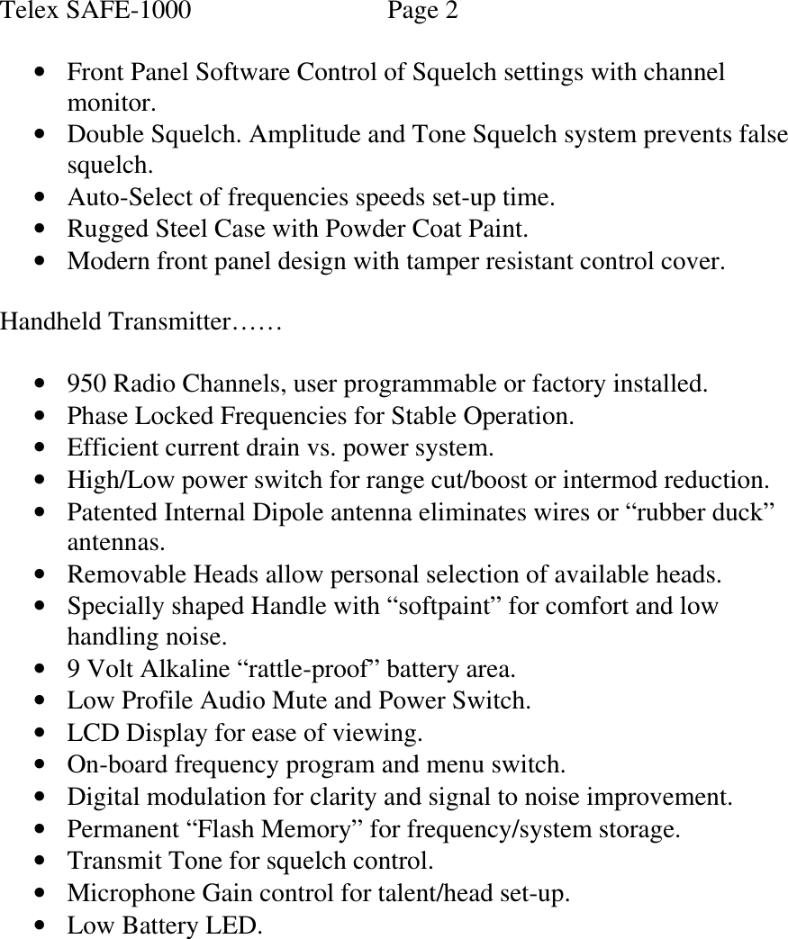 Telex SAFE-1000                      Page 2  • Front Panel Software Control of Squelch settings with channel monitor. • Double Squelch. Amplitude and Tone Squelch system prevents false squelch.  • Auto-Select of frequencies speeds set-up time. • Rugged Steel Case with Powder Coat Paint.  • Modern front panel design with tamper resistant control cover.  Handheld Transmitter……  • 950 Radio Channels, user programmable or factory installed. • Phase Locked Frequencies for Stable Operation. • Efficient current drain vs. power system. • High/Low power switch for range cut/boost or intermod reduction. • Patented Internal Dipole antenna eliminates wires or “rubber duck” antennas. • Removable Heads allow personal selection of available heads. • Specially shaped Handle with “softpaint” for comfort and low handling noise. • 9 Volt Alkaline “rattle-proof” battery area. • Low Profile Audio Mute and Power Switch. • LCD Display for ease of viewing. • On-board frequency program and menu switch. • Digital modulation for clarity and signal to noise improvement. • Permanent “Flash Memory” for frequency/system storage. • Transmit Tone for squelch control. • Microphone Gain control for talent/head set-up. • Low Battery LED.         