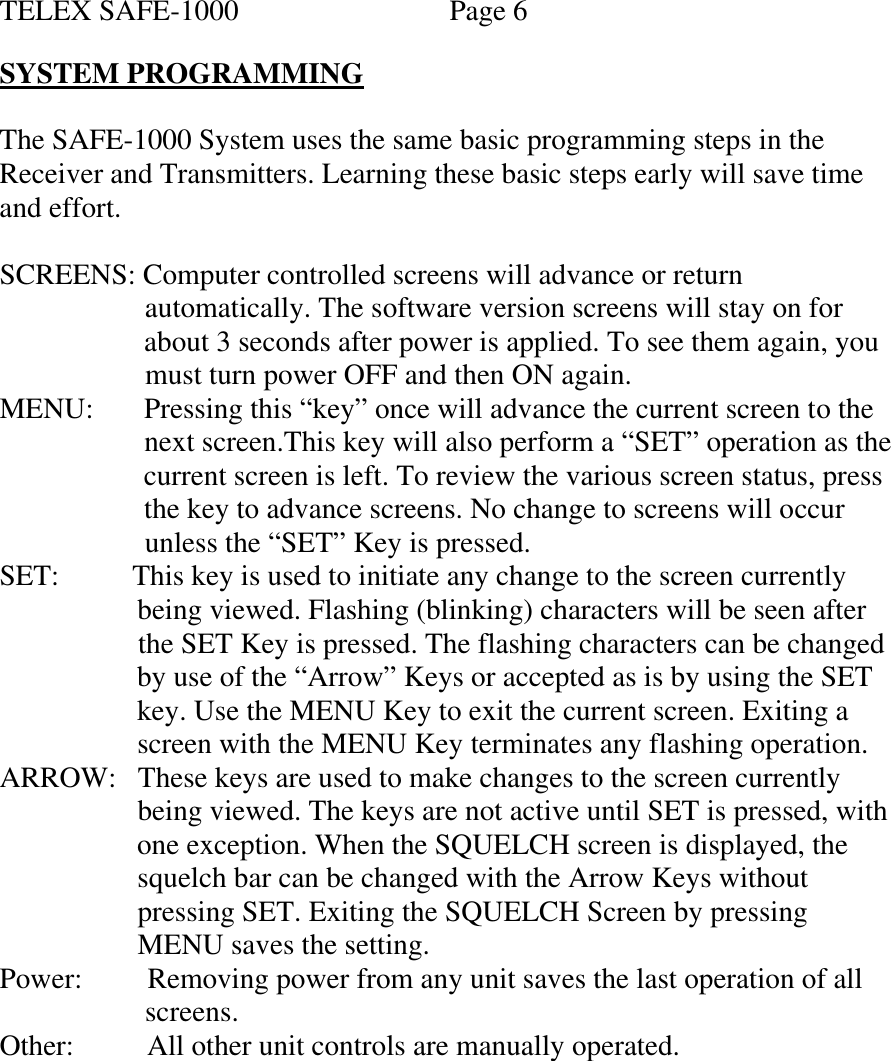 TELEX SAFE-1000    Page 6  SYSTEM PROGRAMMING  The SAFE-1000 System uses the same basic programming steps in the Receiver and Transmitters. Learning these basic steps early will save time and effort.  SCREENS: Computer controlled screens will advance or return                       automatically. The software version screens will stay on for                       about 3 seconds after power is applied. To see them again, you                      must turn power OFF and then ON again. MENU:       Pressing this “key” once will advance the current screen to the                       next screen.This key will also perform a “SET” operation as the                      current screen is left. To review the various screen status, press                      the key to advance screens. No change to screens will occur                      unless the “SET” Key is pressed.  SET:         This key is used to initiate any change to the screen currently                     being viewed. Flashing (blinking) characters will be seen after                     the SET Key is pressed. The flashing characters can be changed                     by use of the “Arrow” Keys or accepted as is by using the SET                      key. Use the MENU Key to exit the current screen. Exiting a                     screen with the MENU Key terminates any flashing operation. ARROW:   These keys are used to make changes to the screen currently                     being viewed. The keys are not active until SET is pressed, with                     one exception. When the SQUELCH screen is displayed, the                     squelch bar can be changed with the Arrow Keys without                     pressing SET. Exiting the SQUELCH Screen by pressing                     MENU saves the setting. Power:         Removing power from any unit saves the last operation of all                      screens. Other:           All other unit controls are manually operated.         