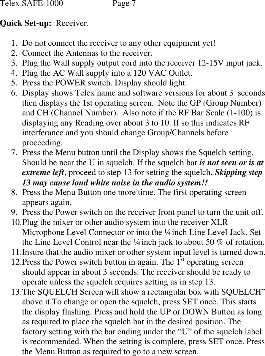 Telex SAFE-1000               Page 7  Quick Set-up:  Receiver.  1. Do not connect the receiver to any other equipment yet! 2. Connect the Antennas to the receiver. 3. Plug the Wall supply output cord into the receiver 12-15V input jack. 4. Plug the AC Wall supply into a 120 VAC Outlet. 5. Press the POWER switch. Display should light. 6. Display shows Telex name and software versions for about 3  seconds then displays the 1st operating screen.  Note the GP (Group Number) and CH (Channel Number).  Also note if the RF Bar Scale (1-100) is displaying any Reading over about 3 to 10. If so this indicates RF interferance and you should change Group/Channels before proceeding. 7. Press the Menu button until the Display shows the Squelch setting. Should be near the U in squelch. If the squelch bar is not seen or is at extreme left, proceed to step 13 for setting the squelch. Skipping step 13 may cause loud white noise in the audio system!! 8. Press the Menu Button one more time. The first operating screen appears again. 9. Press the Power switch on the receiver front panel to turn the unit off. 10. Plug the mixer or other audio system into the receiver XLR Microphone Level Connector or into the ¼ inch Line Level Jack. Set the Line Level Control near the ¼ inch jack to about 50 % of rotation. 11. Insure that the audio mixer or other system input level is turned down. 12. Press the Power switch button in again. The 1st operating screen should appear in about 3 seconds. The receiver should be ready to operate unless the squelch requires setting as in step 13. 13. The SQUELCH Screen will show a rectangular box with SQUELCH” above it.To change or open the squelch, press SET once. This starts the display flashing. Press and hold the UP or DOWN Button as long as required to place the squelch bar in the desired position. The factory setting with the bar ending under the “U” of the squelch label is recommended. When the setting is complete, press SET once. Press the Menu Button as required to go to a new screen.      