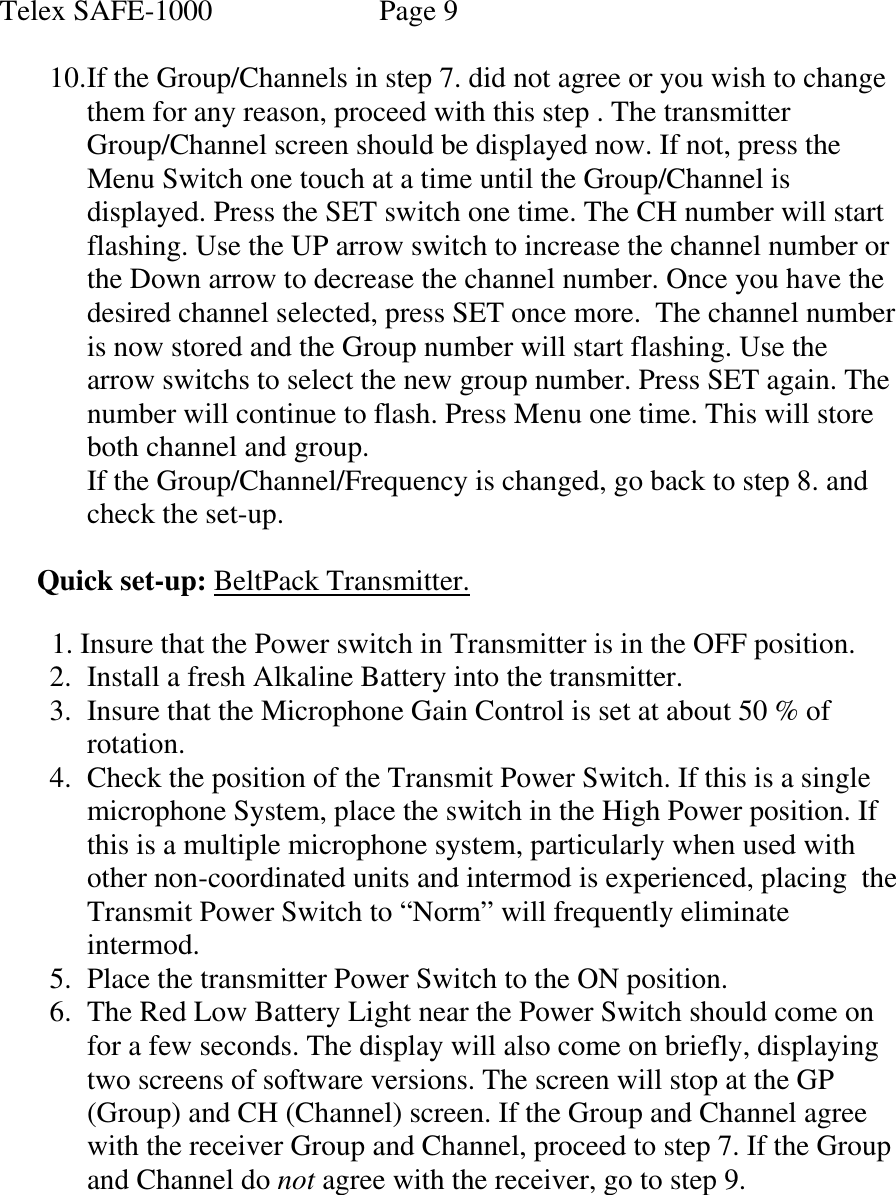 Telex SAFE-1000               Page 9  10. If the Group/Channels in step 7. did not agree or you wish to change them for any reason, proceed with this step . The transmitter Group/Channel screen should be displayed now. If not, press the  Menu Switch one touch at a time until the Group/Channel is displayed. Press the SET switch one time. The CH number will start flashing. Use the UP arrow switch to increase the channel number or the Down arrow to decrease the channel number. Once you have the desired channel selected, press SET once more.  The channel number is now stored and the Group number will start flashing. Use the arrow switchs to select the new group number. Press SET again. The number will continue to flash. Press Menu one time. This will store both channel and group. If the Group/Channel/Frequency is changed, go back to step 8. and check the set-up.   Quick set-up: BeltPack Transmitter.    1. Insure that the Power switch in Transmitter is in the OFF position. 2. Install a fresh Alkaline Battery into the transmitter. 3. Insure that the Microphone Gain Control is set at about 50 % of rotation. 4. Check the position of the Transmit Power Switch. If this is a single microphone System, place the switch in the High Power position. If this is a multiple microphone system, particularly when used with other non-coordinated units and intermod is experienced, placing  the Transmit Power Switch to “Norm” will frequently eliminate intermod. 5. Place the transmitter Power Switch to the ON position. 6. The Red Low Battery Light near the Power Switch should come on for a few seconds. The display will also come on briefly, displaying two screens of software versions. The screen will stop at the GP (Group) and CH (Channel) screen. If the Group and Channel agree with the receiver Group and Channel, proceed to step 7. If the Group and Channel do not agree with the receiver, go to step 9.     