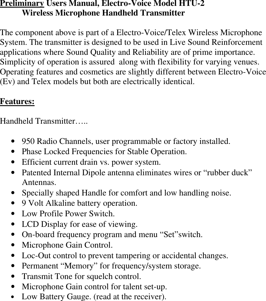 Preliminary Users Manual, Electro-Voice Model HTU-2  Wireless Microphone Handheld Transmitter   The component above is part of a Electro-Voice/Telex Wireless Microphone System. The transmitter is designed to be used in Live Sound Reinforcement applications where Sound Quality and Reliability are of prime importance. Simplicity of operation is assured  along with flexibility for varying venues. Operating features and cosmetics are slightly different between Electro-Voice (Ev) and Telex models but both are electrically identical.  Features:  Handheld Transmitter…..  • 950 Radio Channels, user programmable or factory installed. • Phase Locked Frequencies for Stable Operation. • Efficient current drain vs. power system. • Patented Internal Dipole antenna eliminates wires or “rubber duck” Antennas. • Specially shaped Handle for comfort and low handling noise. • 9 Volt Alkaline battery operation. • Low Profile Power Switch.   • LCD Display for ease of viewing. • On-board frequency program and menu “Set”switch. • Microphone Gain Control. • Loc-Out control to prevent tampering or accidental changes. • Permanent “Memory” for frequency/system storage. • Transmit Tone for squelch control. • Microphone Gain control for talent set-up. •  Low Battery Gauge. (read at the receiver).         