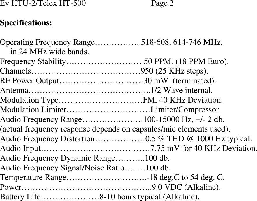   Ev HTU-2/Telex HT-500    Page 2  Specifications:  Operating Frequency Range……………..518-608, 614-746 MHz,      in 24 MHz wide bands. Frequency Stability……………………… 50 PPM. (18 PPM Euro). Channels…………………………………950 (25 KHz steps). RF Power Output…………………………30 mW  (terminated). Antenna……………………………………..1/2 Wave internal. Modulation Type…………………………FM, 40 KHz Deviation. Modulation Limiter…………………………Limiter/Compressor. Audio Frequency Range………………….100-15000 Hz, +/- 2 db. (actual frequency response depends on capsules/mic elements used). Audio Frequency Distortion………………0.5 % THD @ 1000 Hz typical. Audio Input…………………………………7.75 mV for 40 KHz Deviation. Audio Frequency Dynamic Range………..100 db. Audio Frequency Signal/Noise Ratio……..100 db. Temperature Range………………………..-18 deg.C to 54 deg. C. Power………………………………………..9.0 VDC (Alkaline). Battery Life…………………8-10 hours typical (Alkaline).                  