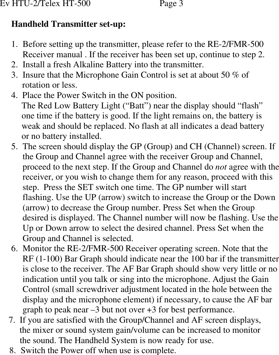 Ev HTU-2/Telex HT-500    Page 3  Handheld Transmitter set-up:  1. Before setting up the transmitter, please refer to the RE-2/FMR-500 Receiver manual . If the receiver has been set up, continue to step 2. 2. Install a fresh Alkaline Battery into the transmitter. 3. Insure that the Microphone Gain Control is set at about 50 % of        rotation or less. 4.  Place the Power Switch in the ON position.    The Red Low Battery Light (“Batt”) near the display should “flash”      one time if the battery is good. If the light remains on, the battery is     weak and should be replaced. No flash at all indicates a dead battery     or no battery installed. 5. The screen should display the GP (Group) and CH (Channel) screen. If the Group and Channel agree with the receiver Group and Channel, proceed to the next step. If the Group and Channel do not agree with the receiver, or you wish to change them for any reason, proceed with this step.  Press the SET switch one time. The GP number will start flashing. Use the UP (arrow) switch to increase the Group or the Down (arrow) to decrease the Group number. Press Set when the Group desired is displayed. The Channel number will now be flashing. Use the Up or Down arrow to select the desired channel. Press Set when the Group and Channel is selected.  6. Monitor the RE-2/FMR-500 Receiver operating screen. Note that the RF (1-100) Bar Graph should indicate near the 100 bar if the transmitter is close to the receiver. The AF Bar Graph should show very little or no indication until you talk or sing into the microphone. Adjust the Gain Control (small screwdriver adjustment located in the hole between the display and the microphone element) if necessary, to cause the AF bar graph to peak near –3 but not over +3 for best performance.      7.  If you are satisfied with the Group/Channel and AF screen displays,             the mixer or sound system gain/volume can be increased to monitor            the sound. The Handheld System is now ready for use. 8. Switch the Power off when use is complete.   