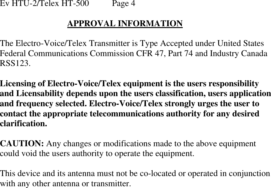 Ev HTU-2/Telex HT-500   Page 4  APPROVAL INFORMATION  The Electro-Voice/Telex Transmitter is Type Accepted under United States Federal Communications Commission CFR 47, Part 74 and Industry Canada RSS123.  Licensing of Electro-Voice/Telex equipment is the users responsibility and Licensability depends upon the users classification, users application and frequency selected. Electro-Voice/Telex strongly urges the user to contact the appropriate telecommunications authority for any desired clarification.   CAUTION: Any changes or modifications made to the above equipment could void the users authority to operate the equipment.  This device and its antenna must not be co-located or operated in conjunction with any other antenna or transmitter.  