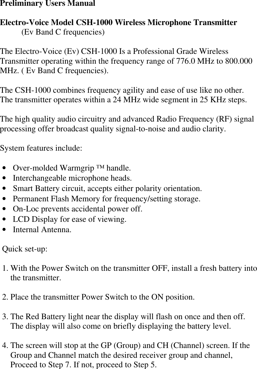  Preliminary Users Manual  Electro-Voice Model CSH-1000 Wireless Microphone Transmitter  (Ev Band C frequencies)  The Electro-Voice (Ev) CSH-1000 Is a Professional Grade Wireless Transmitter operating within the frequency range of 776.0 MHz to 800.000 MHz. ( Ev Band C frequencies).  The CSH-1000 combines frequency agility and ease of use like no other. The transmitter operates within a 24 MHz wide segment in 25 KHz steps.  The high quality audio circuitry and advanced Radio Frequency (RF) signal processing offer broadcast quality signal-to-noise and audio clarity.  System features include:  • Over-molded Warmgrip ™ handle. • Interchangeable microphone heads. • Smart Battery circuit, accepts either polarity orientation. • Permanent Flash Memory for frequency/setting storage. • On-Loc prevents accidental power off. • LCD Display for ease of viewing. • Internal Antenna.    Quick set-up:  1. With the Power Switch on the transmitter OFF, install a fresh battery into       the transmitter.  2. Place the transmitter Power Switch to the ON position.  3. The Red Battery light near the display will flash on once and then off.     The display will also come on briefly displaying the battery level.  4. The screen will stop at the GP (Group) and CH (Channel) screen. If the     Group and Channel match the desired receiver group and channel,         Proceed to Step 7. If not, proceed to Step 5. 