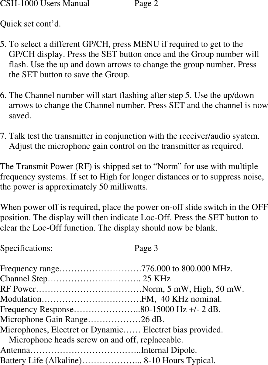  CSH-1000 Users Manual    Page 2  Quick set cont’d.  5. To select a different GP/CH, press MENU if required to get to the      GP/CH display. Press the SET button once and the Group number will      flash. Use the up and down arrows to change the group number. Press     the SET button to save the Group.  6. The Channel number will start flashing after step 5. Use the up/down       arrows to change the Channel number. Press SET and the channel is now      saved.  7. Talk test the transmitter in conjunction with the receiver/audio syatem.     Adjust the microphone gain control on the transmitter as required.  The Transmit Power (RF) is shipped set to “Norm” for use with multiple frequency systems. If set to High for longer distances or to suppress noise, the power is approximately 50 milliwatts.  When power off is required, place the power on-off slide switch in the OFF position. The display will then indicate Loc-Off. Press the SET button to clear the Loc-Off function. The display should now be blank.  Specifications:    Page 3  Frequency range……………………….776.000 to 800.000 MHz. Channel Step………………………….. 25 KHz RF Power………………………………Norm, 5 mW, High, 50 mW. Modulation…………………………….FM,  40 KHz nominal. Frequency Response…………………..80-15000 Hz +/- 2 dB. Microphone Gain Range………………26 dB. Microphones, Electret or Dynamic…… Electret bias provided.     Microphone heads screw on and off, replaceable. Antenna………………………………..Internal Dipole. Battery Life (Alkaline)………………... 8-10 Hours Typical.    