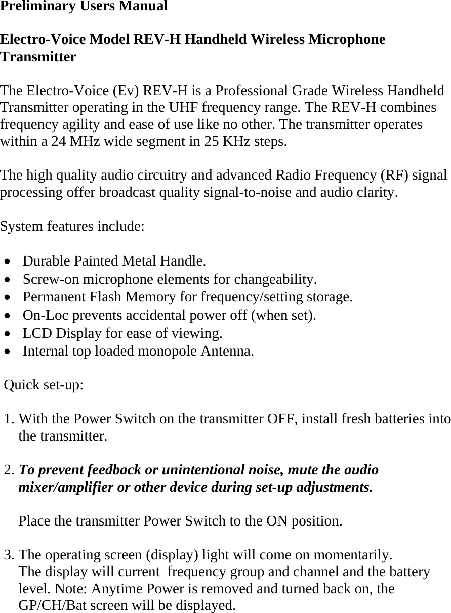  Preliminary Users Manual  Electro-Voice Model REV-H Handheld Wireless Microphone Transmitter   The Electro-Voice (Ev) REV-H is a Professional Grade Wireless Handheld Transmitter operating in the UHF frequency range. The REV-H combines frequency agility and ease of use like no other. The transmitter operates within a 24 MHz wide segment in 25 KHz steps.  The high quality audio circuitry and advanced Radio Frequency (RF) signal processing offer broadcast quality signal-to-noise and audio clarity.  System features include:  •  Durable Painted Metal Handle. •  Screw-on microphone elements for changeability. •  Permanent Flash Memory for frequency/setting storage. •  On-Loc prevents accidental power off (when set). •  LCD Display for ease of viewing. •  Internal top loaded monopole Antenna.    Quick set-up:  1. With the Power Switch on the transmitter OFF, install fresh batteries into       the transmitter.  2. To prevent feedback or unintentional noise, mute the audio      mixer/amplifier or other device during set-up adjustments.      Place the transmitter Power Switch to the ON position.  3. The operating screen (display) light will come on momentarily.     The display will current  frequency group and channel and the battery      level. Note: Anytime Power is removed and turned back on, the      GP/CH/Bat screen will be displayed.   