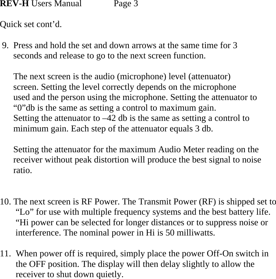      REV-H Users Manual    Page 3  Quick set cont’d.   9.  Press and hold the set and down arrows at the same time for 3        seconds and release to go to the next screen function.        The next screen is the audio (microphone) level (attenuator)         screen. Setting the level correctly depends on the microphone          used and the person using the microphone. Setting the attenuator to        “0”db is the same as setting a control to maximum gain.       Setting the attenuator to –42 db is the same as setting a control to       minimum gain. Each step of the attenuator equals 3 db.        Setting the attenuator for the maximum Audio Meter reading on the        receiver without peak distortion will produce the best signal to noise        ratio.          10. The next screen is RF Power. The Transmit Power (RF) is shipped set to         “Lo” for use with multiple frequency systems and the best battery life.         “Hi power can be selected for longer distances or to suppress noise or        interference. The nominal power in Hi is 50 milliwatts.  11.  When power off is required, simply place the power Off-On switch in the OFF position. The display will then delay slightly to allow the receiver to shut down quietly.            