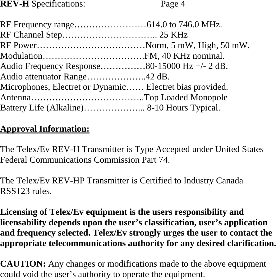  REV-H Specifications:    Page 4  RF Frequency range……………………614.0 to 746.0 MHz. RF Channel Step………………………….. 25 KHz RF Power………………………………Norm, 5 mW, High, 50 mW. Modulation…………………………….FM, 40 KHz nominal. Audio Frequency Response……………80-15000 Hz +/- 2 dB. Audio attenuator Range………………..42 dB. Microphones, Electret or Dynamic…… Electret bias provided. Antenna………………………………..Top Loaded Monopole Battery Life (Alkaline)………………... 8-10 Hours Typical.  Approval Information:  The Telex/Ev REV-H Transmitter is Type Accepted under United States Federal Communications Commission Part 74.  The Telex/Ev REV-HP Transmitter is Certified to Industry Canada  RSS123 rules.  Licensing of Telex/Ev equipment is the users responsibility and licensability depends upon the user’s classification, user’s application and frequency selected. Telex/Ev strongly urges the user to contact the appropriate telecommunications authority for any desired clarification.  CAUTION: Any changes or modifications made to the above equipment could void the user’s authority to operate the equipment.     