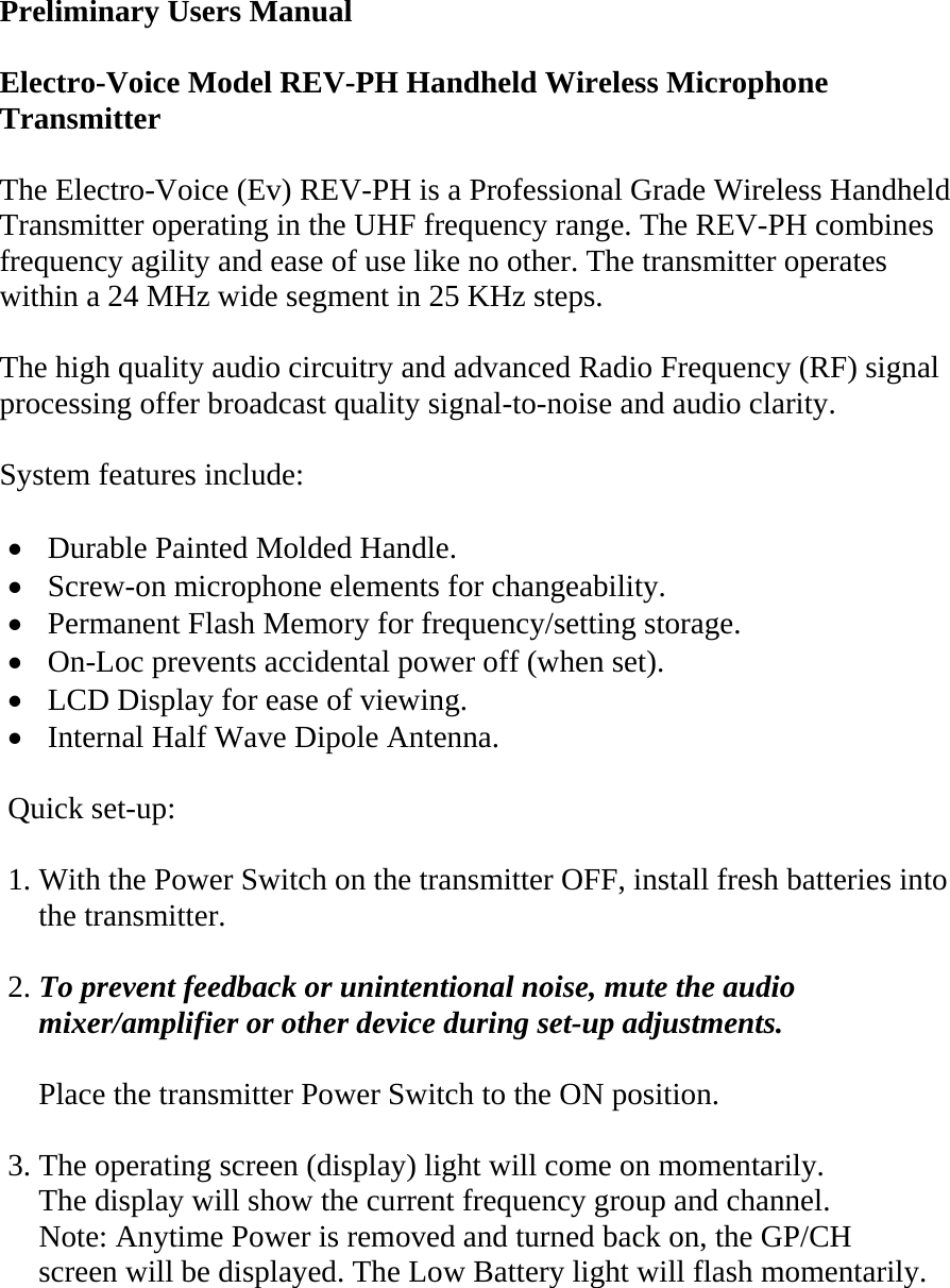  Preliminary Users Manual  Electro-Voice Model REV-PH Handheld Wireless Microphone Transmitter   The Electro-Voice (Ev) REV-PH is a Professional Grade Wireless Handheld Transmitter operating in the UHF frequency range. The REV-PH combines frequency agility and ease of use like no other. The transmitter operates within a 24 MHz wide segment in 25 KHz steps.  The high quality audio circuitry and advanced Radio Frequency (RF) signal processing offer broadcast quality signal-to-noise and audio clarity.  System features include:  •  Durable Painted Molded Handle. •  Screw-on microphone elements for changeability. •  Permanent Flash Memory for frequency/setting storage. •  On-Loc prevents accidental power off (when set). •  LCD Display for ease of viewing. •  Internal Half Wave Dipole Antenna.    Quick set-up:  1. With the Power Switch on the transmitter OFF, install fresh batteries into       the transmitter.  2. To prevent feedback or unintentional noise, mute the audio      mixer/amplifier or other device during set-up adjustments.      Place the transmitter Power Switch to the ON position.  3. The operating screen (display) light will come on momentarily.     The display will show the current frequency group and channel.     Note: Anytime Power is removed and turned back on, the GP/CH     screen will be displayed. The Low Battery light will flash momentarily.   