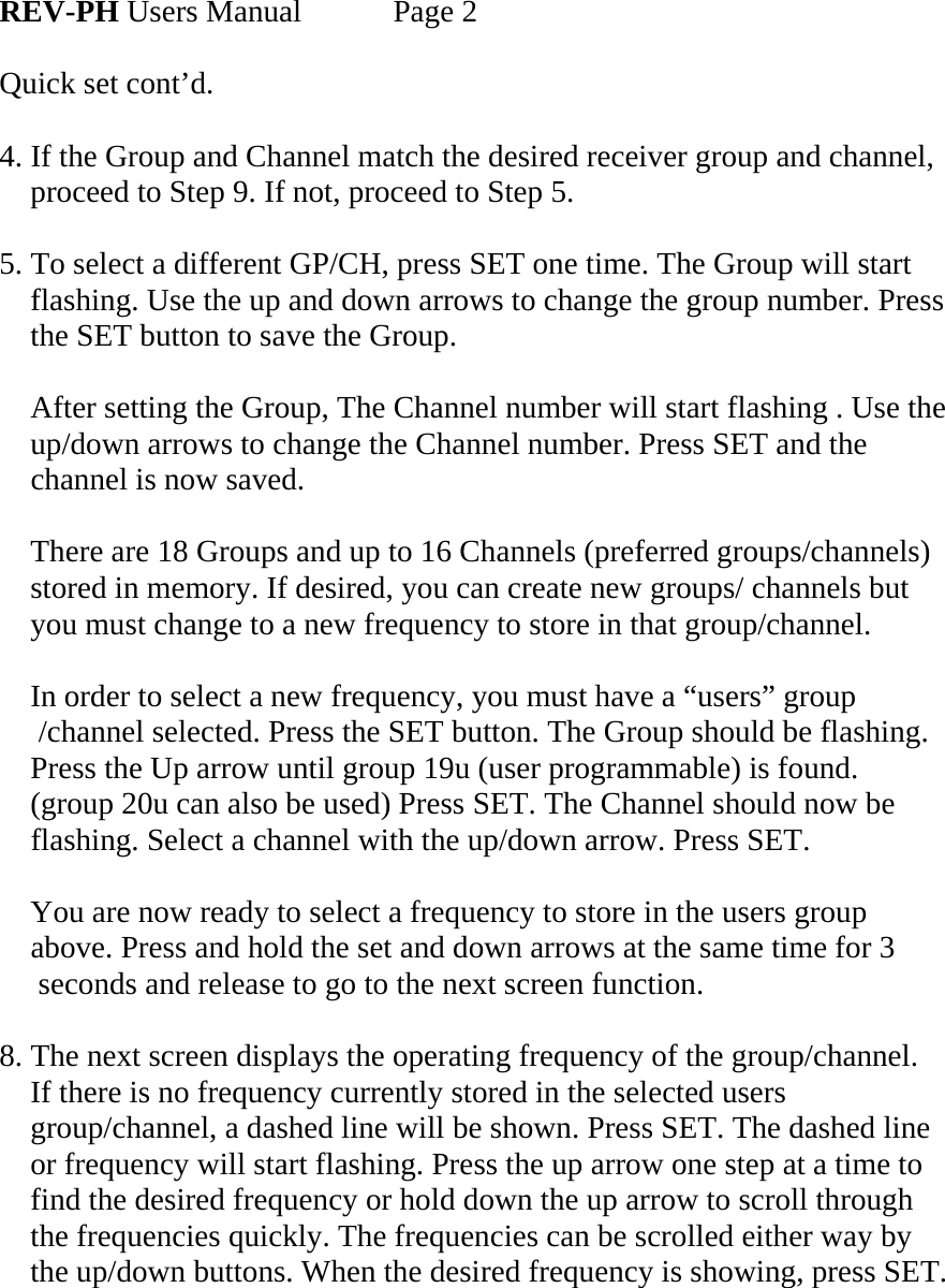   REV-PH Users Manual   Page 2  Quick set cont’d.  4. If the Group and Channel match the desired receiver group and channel,         proceed to Step 9. If not, proceed to Step 5.  5. To select a different GP/CH, press SET one time. The Group will start     flashing. Use the up and down arrows to change the group number. Press     the SET button to save the Group.       After setting the Group, The Channel number will start flashing . Use the       up/down arrows to change the Channel number. Press SET and the      channel is now saved.       There are 18 Groups and up to 16 Channels (preferred groups/channels)       stored in memory. If desired, you can create new groups/ channels but      you must change to a new frequency to store in that group/channel.      In order to select a new frequency, you must have a “users” group            /channel selected. Press the SET button. The Group should be flashing.     Press the Up arrow until group 19u (user programmable) is found.     (group 20u can also be used) Press SET. The Channel should now be       flashing. Select a channel with the up/down arrow. Press SET.      You are now ready to select a frequency to store in the users group      above. Press and hold the set and down arrows at the same time for 3       seconds and release to go to the next screen function.  8. The next screen displays the operating frequency of the group/channel.     If there is no frequency currently stored in the selected users        group/channel, a dashed line will be shown. Press SET. The dashed line      or frequency will start flashing. Press the up arrow one step at a time to      find the desired frequency or hold down the up arrow to scroll through      the frequencies quickly. The frequencies can be scrolled either way by      the up/down buttons. When the desired frequency is showing, press SET.      