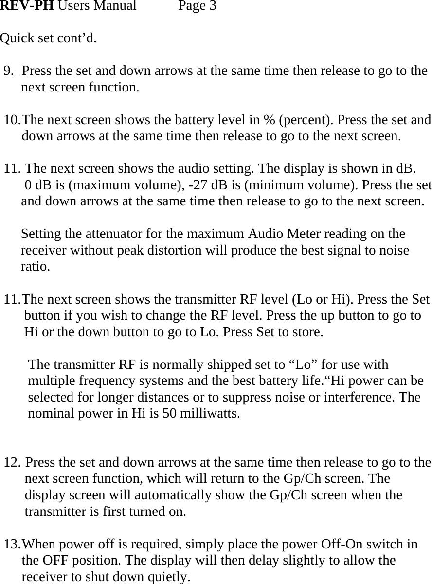  REV-PH Users Manual   Page 3  Quick set cont’d.  9.  Press the set and down arrows at the same time then release to go to the       next screen function.  10. The next screen shows the battery level in % (percent). Press the set and down arrows at the same time then release to go to the next screen.  11. The next screen shows the audio setting. The display is shown in dB.       0 dB is (maximum volume), -27 dB is (minimum volume). Press the set       and down arrows at the same time then release to go to the next screen.        Setting the attenuator for the maximum Audio Meter reading on the        receiver without peak distortion will produce the best signal to noise        ratio.   11. The next screen shows the transmitter RF level (Lo or Hi). Press the Set          button if you wish to change the RF level. Press the up button to go to          Hi or the down button to go to Lo. Press Set to store.          The transmitter RF is normally shipped set to “Lo” for use with           multiple frequency systems and the best battery life.“Hi power can be          selected for longer distances or to suppress noise or interference. The          nominal power in Hi is 50 milliwatts.   12.  Press the set and down arrows at the same time then release to go to the        next screen function, which will return to the Gp/Ch screen. The        display screen will automatically show the Gp/Ch screen when the        transmitter is first turned on.  13. When power off is required, simply place the power Off-On switch in the OFF position. The display will then delay slightly to allow the receiver to shut down quietly.    