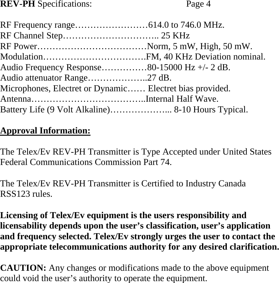   REV-PH Specifications:    Page 4  RF Frequency range……………………614.0 to 746.0 MHz. RF Channel Step………………………….. 25 KHz RF Power………………………………Norm, 5 mW, High, 50 mW. Modulation…………………………….FM, 40 KHz Deviation nominal. Audio Frequency Response……………80-15000 Hz +/- 2 dB. Audio attenuator Range………………..27 dB. Microphones, Electret or Dynamic…… Electret bias provided. Antenna………………………………..Internal Half Wave. Battery Life (9 Volt Alkaline)………………... 8-10 Hours Typical.  Approval Information:  The Telex/Ev REV-PH Transmitter is Type Accepted under United States Federal Communications Commission Part 74.  The Telex/Ev REV-PH Transmitter is Certified to Industry Canada  RSS123 rules.  Licensing of Telex/Ev equipment is the users responsibility and licensability depends upon the user’s classification, user’s application and frequency selected. Telex/Ev strongly urges the user to contact the appropriate telecommunications authority for any desired clarification.  CAUTION: Any changes or modifications made to the above equipment could void the user’s authority to operate the equipment.     