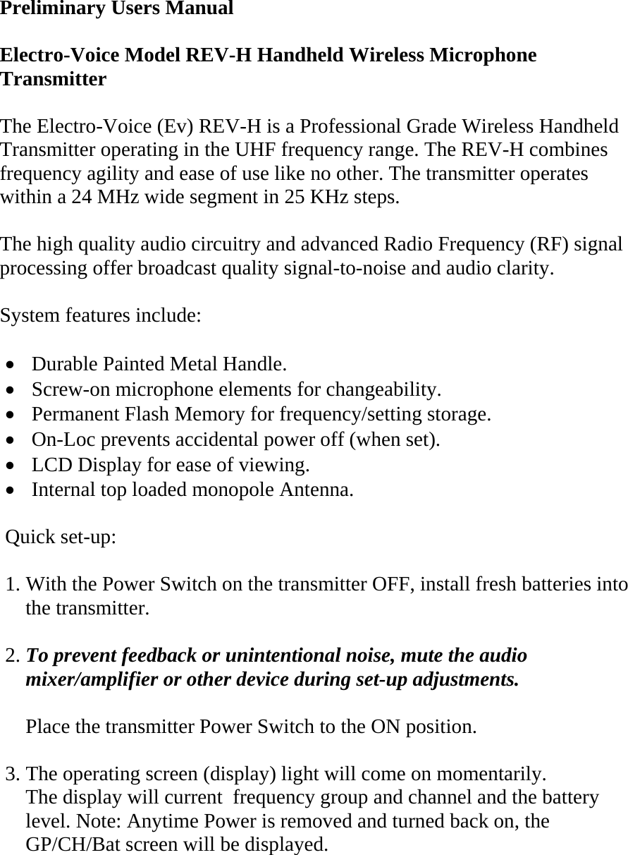  Preliminary Users Manual  Electro-Voice Model REV-H Handheld Wireless Microphone Transmitter   The Electro-Voice (Ev) REV-H is a Professional Grade Wireless Handheld Transmitter operating in the UHF frequency range. The REV-H combines frequency agility and ease of use like no other. The transmitter operates within a 24 MHz wide segment in 25 KHz steps.  The high quality audio circuitry and advanced Radio Frequency (RF) signal processing offer broadcast quality signal-to-noise and audio clarity.  System features include:  • Durable Painted Metal Handle. • Screw-on microphone elements for changeability. • Permanent Flash Memory for frequency/setting storage. • On-Loc prevents accidental power off (when set). • LCD Display for ease of viewing. • Internal top loaded monopole Antenna.    Quick set-up:  1. With the Power Switch on the transmitter OFF, install fresh batteries into       the transmitter.  2. To prevent feedback or unintentional noise, mute the audio      mixer/amplifier or other device during set-up adjustments.      Place the transmitter Power Switch to the ON position.  3. The operating screen (display) light will come on momentarily.     The display will current  frequency group and channel and the battery      level. Note: Anytime Power is removed and turned back on, the      GP/CH/Bat screen will be displayed.   