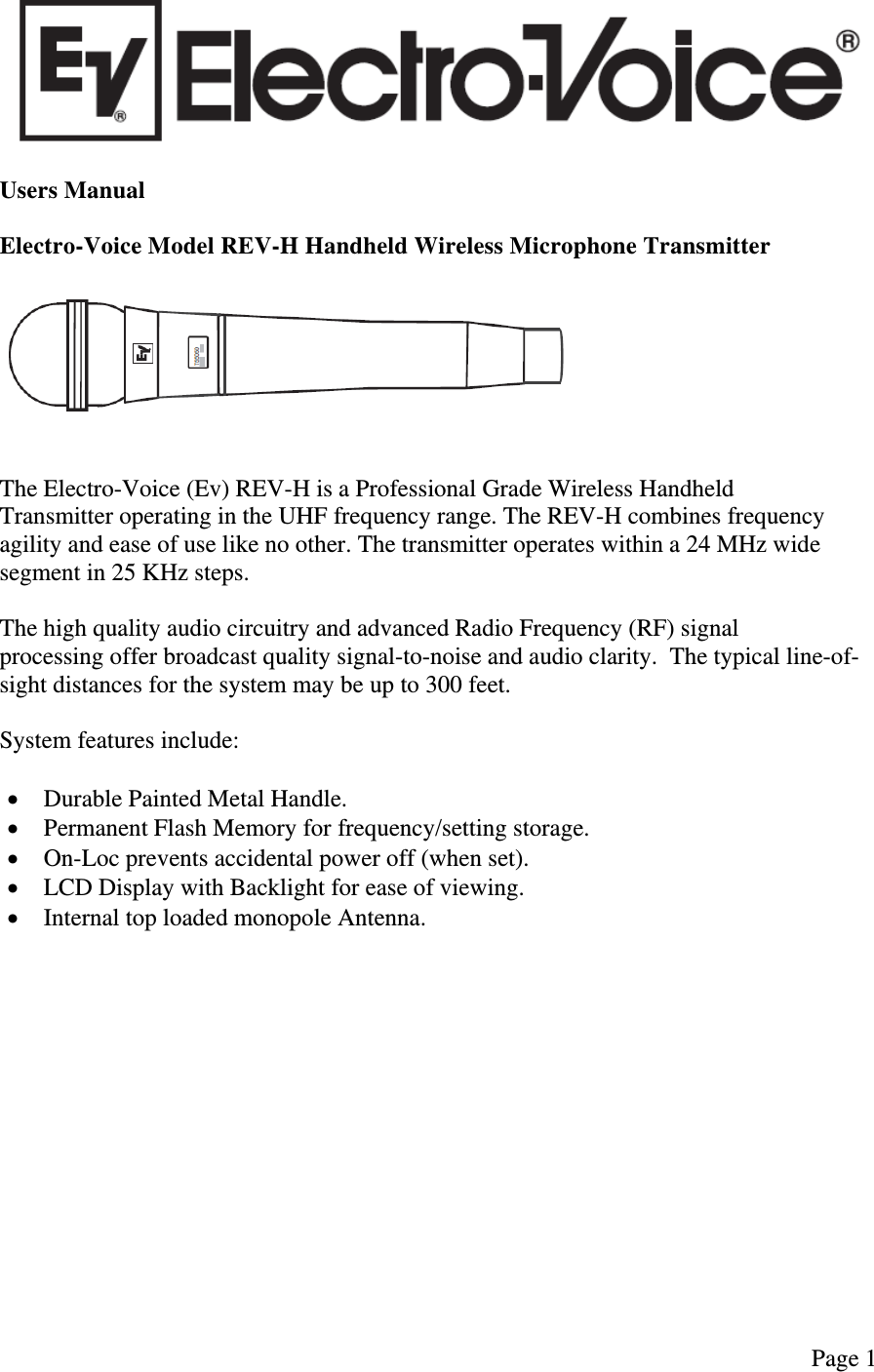   Page 1   Users Manual  Electro-Voice Model REV-H Handheld Wireless Microphone Transmitter      The Electro-Voice (Ev) REV-H is a Professional Grade Wireless Handheld Transmitter operating in the UHF frequency range. The REV-H combines frequency agility and ease of use like no other. The transmitter operates within a 24 MHz wide segment in 25 KHz steps.  The high quality audio circuitry and advanced Radio Frequency (RF) signal processing offer broadcast quality signal-to-noise and audio clarity.  The typical line-of-sight distances for the system may be up to 300 feet.  System features include:   Durable Painted Metal Handle.  Permanent Flash Memory for frequency/setting storage.  On-Loc prevents accidental power off (when set).  LCD Display with Backlight for ease of viewing.  Internal top loaded monopole Antenna.                