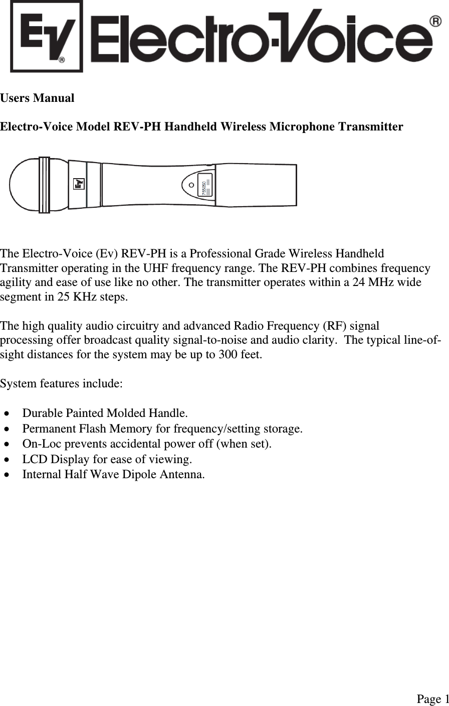   Page 1   Users Manual  Electro-Voice Model REV-PH Handheld Wireless Microphone Transmitter     The Electro-Voice (Ev) REV-PH is a Professional Grade Wireless Handheld Transmitter operating in the UHF frequency range. The REV-PH combines frequency agility and ease of use like no other. The transmitter operates within a 24 MHz wide segment in 25 KHz steps.  The high quality audio circuitry and advanced Radio Frequency (RF) signal processing offer broadcast quality signal-to-noise and audio clarity.  The typical line-of-sight distances for the system may be up to 300 feet.  System features include:   Durable Painted Molded Handle.  Permanent Flash Memory for frequency/setting storage.  On-Loc prevents accidental power off (when set).  LCD Display for ease of viewing.  Internal Half Wave Dipole Antenna.               