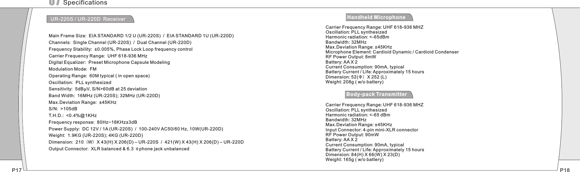 SpecificationsUR-220S / UR-220D ReceiverMain Frame Size:  EIA STANDARD 1/2 U (UR-220S)  /  EIA STANDARD 1U (UR-220D)Channels:  Single Channel (UR-220S)  /  Dual Channel (UR-220D)Frequency Stability:  ±0.005%, Phase Lock Loop frequency controlCarrier Frequency Range:  UHF 618-936 MHzDigital Equalizer:  Preset Microphone Capsule Modeling Modulation Mode:  FMOperating Range:  60M typical ( in open space)Oscillation:  PLL synthesizedSensitivity:  5dBμV, S/N&gt;60dB at 25 deviationBand Width:  16MHz (UR-220S); 32MHz (UR-220D)Max.Deviation Range:  ±45KHzS/N:  &gt;105dBT.H.D.:  &lt;0.4%@1KHzFrequency response:  80Hz~18KHz±3dBPower Supply:  DC 12V / 1A (UR-220S)  /  100-240V AC50/60 Hz, 10W(UR-220D)Weight:  1.9KG (UR-220S); 4KG (UR-220D)Dimension:  210（W）X 43(H) X 206(D) – UR-220S  /  421(W) X 43(H) X 206(D) – UR-220DOutput Connector:  XLR balanced &amp; 6.3 φphone jack unbalancedCarrier Frequency Range UHF 618-936 MHZOscillation: PLL synthesizedHarmonic radiation: &lt;-65dBmBandwidth: 32MHzMax.Deviation Range: ±45KHzMicrophone Element: Cardioid Dynamic / Cardioid CondenserRF Power Output: 8mWBattery: AA X 2Current Consumption: 90mA, typicalBattery Current / Life: Approximately 15 hoursDimension: 52(Φ) X 252 (L)Weight: 208g ( w/o battery): Carrier Frequency Range UHF 618-936 MHZOscillation: PLL synthesizedHarmonic radiation: &lt;-65 dBmBandwidth: 32MHzMax.Deviation Range: ±45KHzInput Connector: 4-pin mini-XLR connectorRF Power Output: 90mWBattery: AA X 2Current Consumption: 90mA, typicalBattery Current / Life: Approximately 15 hours Dimension: 84(H) X 66(W) X 23(D)Weight: 165g ( w/o battery): UH-200 Handheld MicrophoneUT-200 Body-pack TransmitterP17 P1807