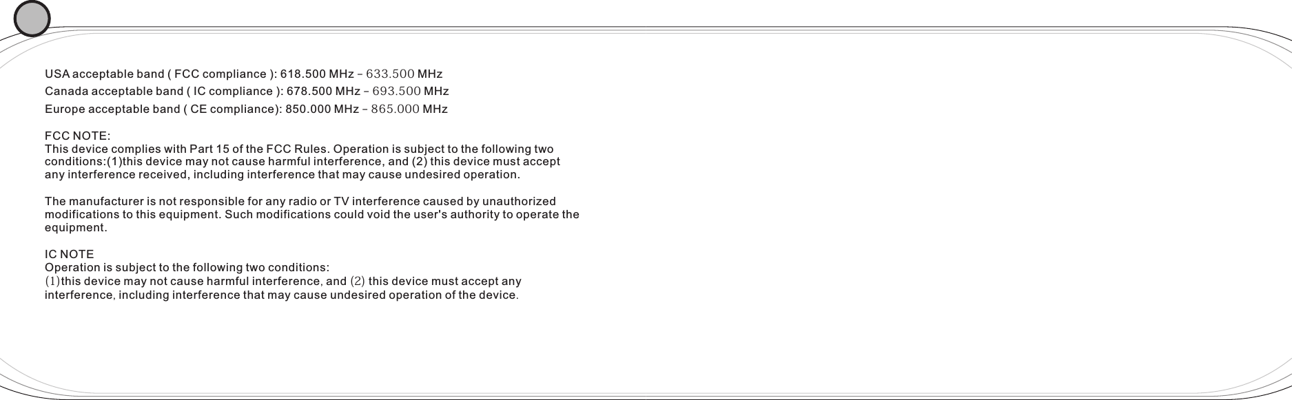 USA acceptable band ( FCC compliance ): 618.500 MHz – 633.500 MHzCanada acceptable band ( IC compliance ): 678.500 MHz – 693.500 MHzEurope acceptable band ( CE compliance): 850.000 MHz – 865.000 MHzFCC NOTE:This device complies with Part 15 of the FCC Rules. Operation is subject to the following two conditions:(1)this device may not cause harmful interference, and (2) this device must accept any interference received, including interference that may cause undesired operation. The manufacturer is not responsible for any radio or TV interference caused by unauthorized modifications to this equipment. Such modifications could void the user&apos;s authority to operate the equipment. IC NOTE Operation is subject to the following two conditions:(1)this device may not cause harmful interference, and (2) this device must accept any interference, including interference that may cause undesired operation of the device.