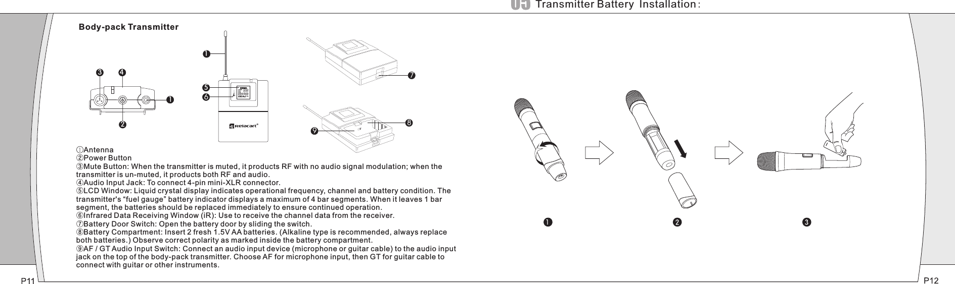 516123 4 789①Antenna②Power Button③Mute Button: When the transmitter is muted, it products RF with no audio signal modulation; when the transmitter is un-muted, it products both RF and audio.④Audio Input Jack: To connect 4-pin mini-XLR connector.⑤LCD Window: Liquid crystal display indicates operational frequency, channel and battery condition. The transmitter&apos;s “fuel gauge” battery indicator displays a maximum of 4 bar segments. When it leaves 1 bar segment, the batteries should be replaced immediately to ensure continued operation.⑥Infrared Data Receiving Window (iR): Use to receive the channel data from the receiver.⑦Battery Door Switch: Open the battery door by sliding the switch.⑧Battery Compartment: Insert 2 fresh 1.5V AA batteries. (Alkaline type is recommended, always replace both batteries.) Observe correct polarity as marked inside the battery compartment.⑨AF / GT Audio Input Switch: Connect an audio input device (microphone or guitar cable) to the audio input jack on the top of the body-pack transmitter. Choose AF for microphone input, then GT for guitar cable to connect with guitar or other instruments.Body-pack TransmitterTransmitter Battery Installation: