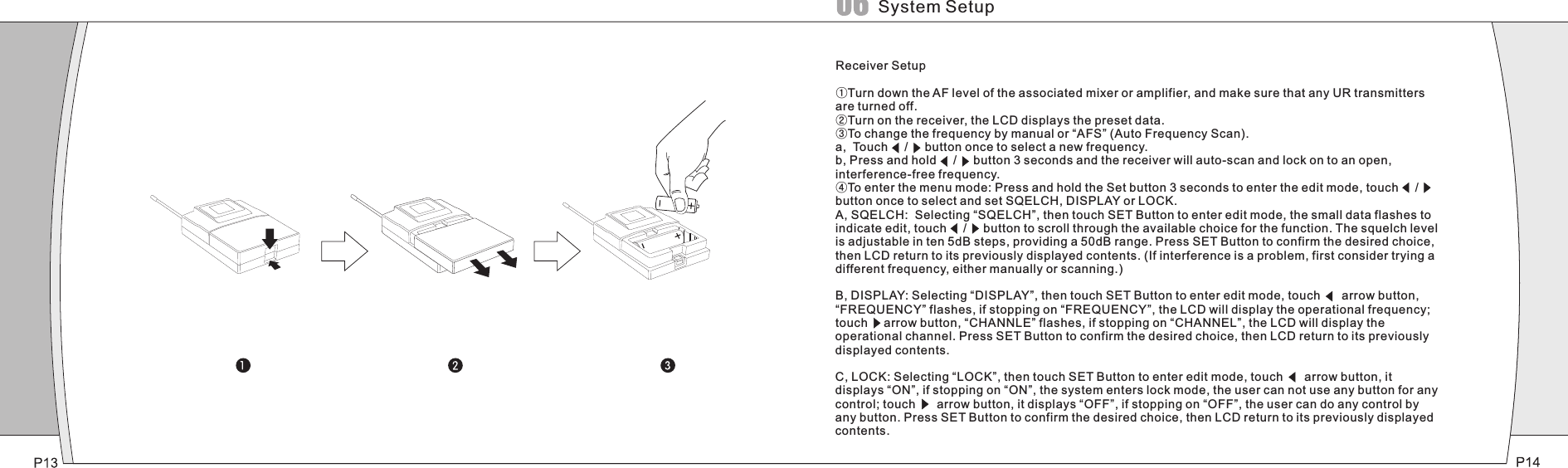 Receiver Setup①Turn down the AF level of the associated mixer or amplifier, and make sure that any UR transmitters are turned off.②Turn on the receiver, the LCD displays the preset data.③To change the frequency by manual or “AFS” (Auto Frequency Scan).a,  Touch     /     button once to select a new frequency.b, Press and hold     /     button 3 seconds and the receiver will auto-scan and lock on to an open, interference-free frequency.④To enter the menu mode: Press and hold the Set button 3 seconds to enter the edit mode, touch     /     button once to select and set SQELCH, DISPLAY or LOCK.A, SQELCH:  Selecting “SQELCH”, then touch SET Button to enter edit mode, the small data flashes to indicate edit, touch     /     button to scroll through the available choice for the function. The squelch level is adjustable in ten 5dB steps, providing a 50dB range. Press SET Button to confirm the desired choice, then LCD return to its previously displayed contents. (If interference is a problem, first consider trying a different frequency, either manually or scanning.)B, DISPLAY: Selecting “DISPLAY”, then touch SET Button to enter edit mode, touch    arrow button, “FREQUENCY” flashes, if stopping on “FREQUENCY”, the LCD will display the operational frequency; touch    arrow button, “CHANNLE” flashes, if stopping on “CHANNEL”, the LCD will display the operational channel. Press SET Button to confirm the desired choice, then LCD return to its previously displayed contents.C, LOCK: Selecting “LOCK”, then touch SET Button to enter edit mode, touch    arrow button, it displays “ON”, if stopping on “ON”, the system enters lock mode, the user can not use any button for any control; touch    arrow button, it displays “OFF”, if stopping on “OFF”, the user can do any control by any button. Press SET Button to confirm the desired choice, then LCD return to its previously displayed contents.System Setup