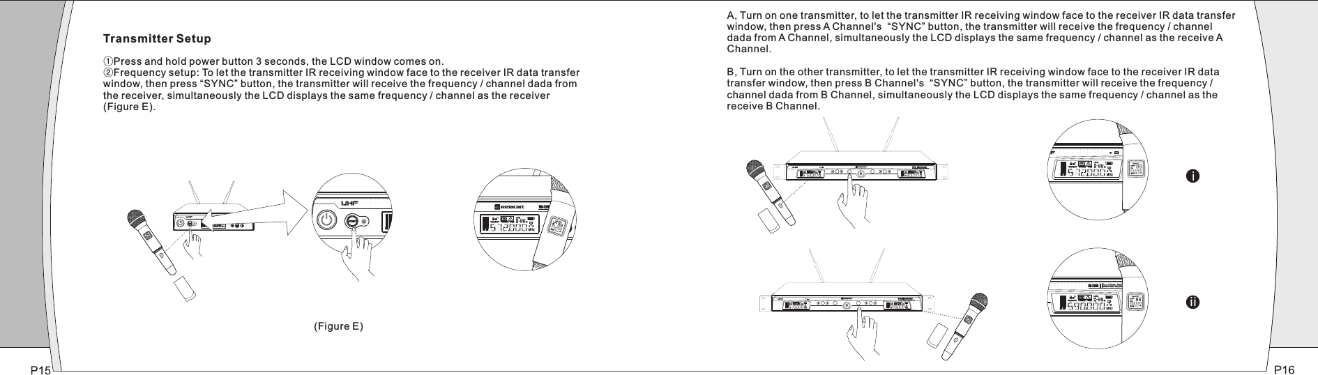 Transmitter Setup①Press and hold power button 3 seconds, the LCD window comes on.②Frequency setup: To let the transmitter IR receiving window face to the receiver IR data transfer window, then press “SYNC” button, the transmitter will receive the frequency / channel dada from the receiver, simultaneously the LCD displays the same frequency / channel as the receiver  (Figure E).SET SYNC SETSYNCSET SYNC SETSYNCiiA, Turn on one transmitter, to let the transmitter IR receiving window face to the receiver IR data transfer window, then press A Channel&apos;s  “SYNC” button, the transmitter will receive the frequency / channel dada from A Channel, simultaneously the LCD displays the same frequency / channel as the receive A Channel.B, Turn on the other transmitter, to let the transmitter IR receiving window face to the receiver IR data transfer window, then press B Channel&apos;s  “SYNC” button, the transmitter will receive the frequency / channel dada from B Channel, simultaneously the LCD displays the same frequency / channel as the receive B Channel.(Figure E)