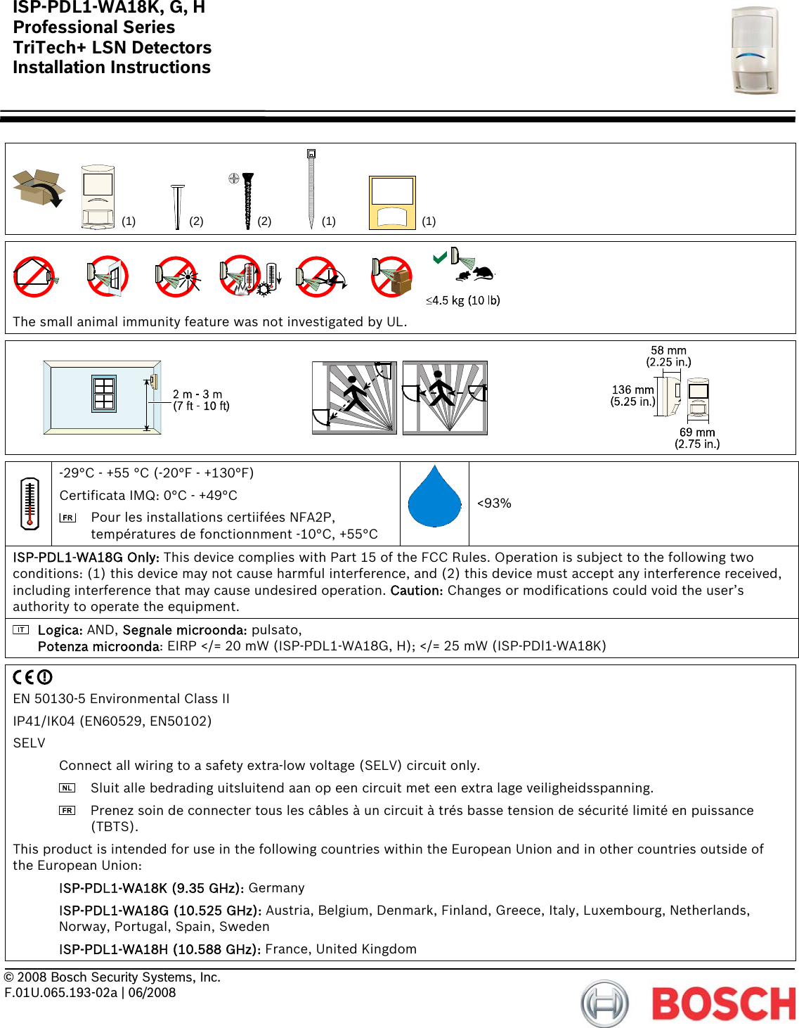 ISP-PDL1-WA18K, G, H Professional Series TriTech+ LSN Detectors Installation Instructions      © 2008 Bosch Security Systems, Inc. F.01U.065.193-02a | 06/2008     (1) (1)(2)(2) (1)    The small animal immunity feature was not investigated by UL.       -29°C - +55 °C (-20°F - +130°F) Certificata IMQ: 0°C - +49°C   Pour les installations certiifées NFA2P, températures de fonctionnment -10°C, +55°C &lt;93% ISP-PDL1-WA18G Only: This device complies with Part 15 of the FCC Rules. Operation is subject to the following two conditions: (1) this device may not cause harmful interference, and (2) this device must accept any interference received, including interference that may cause undesired operation. Caution: Changes or modifications could void the user’s authority to operate the equipment.  Logica: AND, Segnale microonda: pulsato, Potenza microonda: EIRP &lt;/= 20 mW (ISP-PDL1-WA18G, H); &lt;/= 25 mW (ISP-PDl1-WA18K)   EN 50130-5 Environmental Class II IP41/IK04 (EN60529, EN50102) SELV   Connect all wiring to a safety extra-low voltage (SELV) circuit only.    Sluit alle bedrading uitsluitend aan op een circuit met een extra lage veiligheidsspanning.    Prenez soin de connecter tous les câbles à un circuit à trés basse tension de sécurité limité en puissance (TBTS). This product is intended for use in the following countries within the European Union and in other countries outside of the European Union:  ISP-PDL1-WA18K (9.35 GHz): Germany  ISP-PDL1-WA18G (10.525 GHz): Austria, Belgium, Denmark, Finland, Greece, Italy, Luxembourg, Netherlands, Norway, Portugal, Spain, Sweden  ISP-PDL1-WA18H (10.588 GHz): France, United Kingdom 