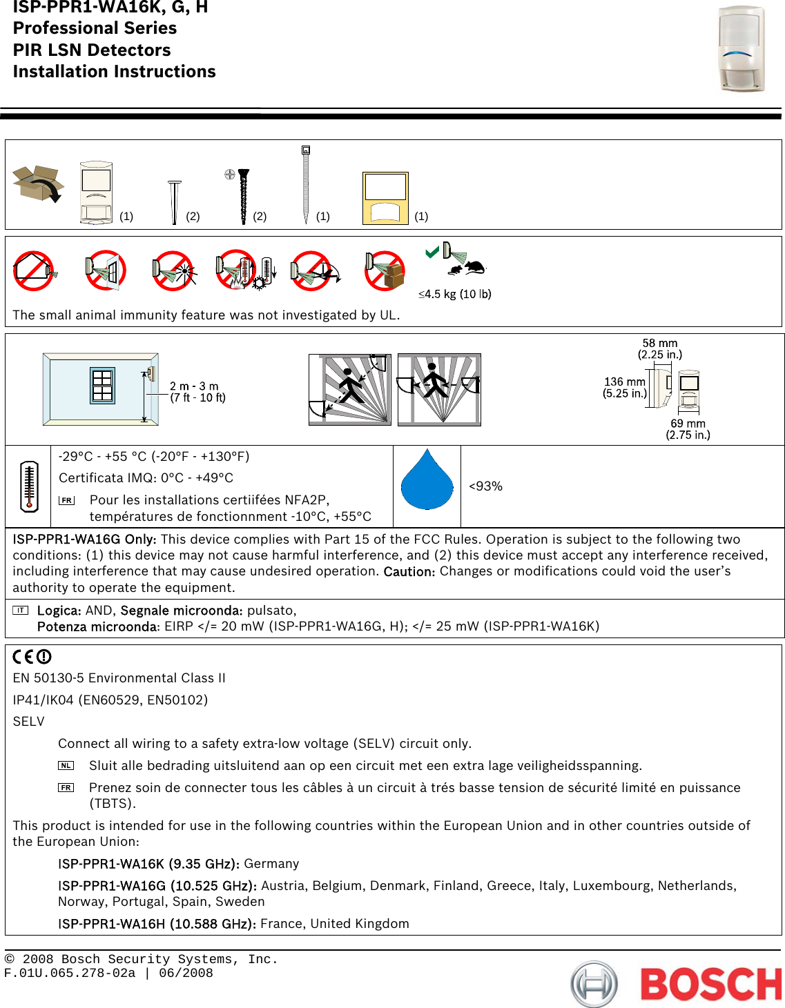 ISP-PPR1-WA16K, G, H Professional Series PIR LSN Detectors Installation Instructions      © 2008 Bosch Security Systems, Inc. F.01U.065.278-02a | 06/2008     (1) (1)(2)(2) (1)    The small animal immunity feature was not investigated by UL.      -29°C - +55 °C (-20°F - +130°F) Certificata IMQ: 0°C - +49°C   Pour les installations certiifées NFA2P, températures de fonctionnment -10°C, +55°C &lt;93% ISP-PPR1-WA16G Only: This device complies with Part 15 of the FCC Rules. Operation is subject to the following two conditions: (1) this device may not cause harmful interference, and (2) this device must accept any interference received, including interference that may cause undesired operation. Caution: Changes or modifications could void the user’s authority to operate the equipment.  Logica: AND, Segnale microonda: pulsato, Potenza microonda: EIRP &lt;/= 20 mW (ISP-PPR1-WA16G, H); &lt;/= 25 mW (ISP-PPR1-WA16K)   EN 50130-5 Environmental Class II IP41/IK04 (EN60529, EN50102) SELV   Connect all wiring to a safety extra-low voltage (SELV) circuit only.    Sluit alle bedrading uitsluitend aan op een circuit met een extra lage veiligheidsspanning.    Prenez soin de connecter tous les câbles à un circuit à trés basse tension de sécurité limité en puissance (TBTS). This product is intended for use in the following countries within the European Union and in other countries outside of the European Union:  ISP-PPR1-WA16K (9.35 GHz): Germany  ISP-PPR1-WA16G (10.525 GHz): Austria, Belgium, Denmark, Finland, Greece, Italy, Luxembourg, Netherlands, Norway, Portugal, Spain, Sweden  ISP-PPR1-WA16H (10.588 GHz): France, United Kingdom 