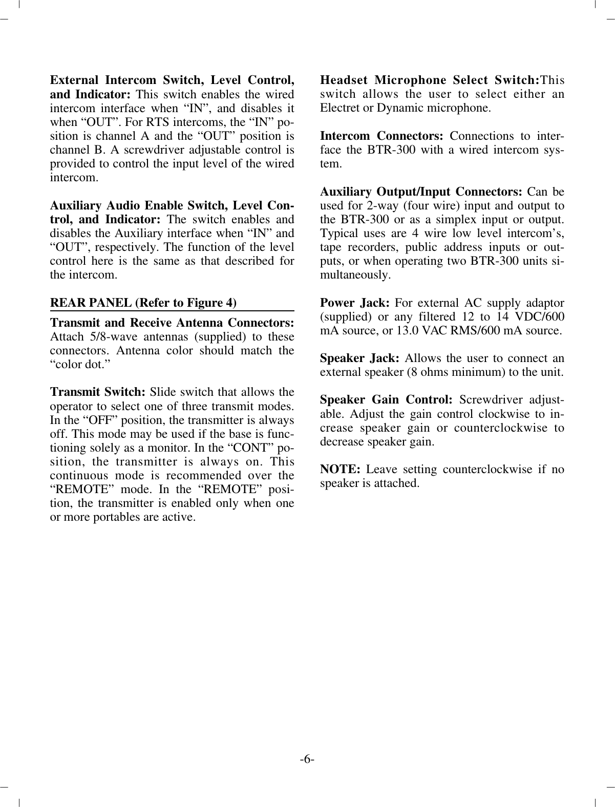 External In ter com Switch, Level Con trol,and In di ca tor: This switch en ables the wiredin ter com in ter face when “IN”, and dis ables itwhen “OUT”. For RTS in ter coms, the “IN” po -si tion  is chan nel A and the “OUT” po si tion ischan nel B. A  screw driver ad just able con trol ispro vided to con trol the  in put level of the wiredin ter com. Aux il iary Au dio En able Switch, Level Con -trol, and In di ca tor: The switch en ables anddis ables the Aux il iary in ter face when “IN” and“OUT”, re spec tively. The func tion  of the levelcon trol here is the same as that de scribed forthe in ter com. REAR PANEL (Re fer to Fig ure 4)Trans mit and Re ceive An tenna Con nec tors:At tach 5/8-wave an tenna s  (sup plied) to thesecon nec tors. An tenna color should match the“color dot.”Trans mit Switch: Slide switch that al lows theop er a tor to  se lect one of three trans mit modes.In the “OFF” po si tion, the trans mit ter is al ways off. This mode may be used if the  base is func -tion ing solely as a mon i tor. In the “CONT”  po -si tion, the trans mit ter is al ways on. Thiscon tin u ous mode is rec om mended over the“RE MOTE” mode. In the “RE MOTE” po si -tion, the trans mit ter is en abled only when oneor more portables are ac tive.Head set Mi cro phone Se lect Switch:Thisswitch al lows the user to se lect ei ther anElectret or Dy namic mi cro phone.In ter com Con nec tors:  Con nec tions to in ter -face the BTR-300  with a wired in ter com sys -tem. Aux il iary Out put/In put Con nec tors:  Can beused for 2-way  (four wire) in put and out put tothe BTR-300 or as a sim plex  in put or out put.Typ i cal uses are 4 wire low level in ter com’s,tape re cord ers, pub lic ad dress in puts or out -puts, or when op er at ing two BTR-300 units si -mul ta neously.Power Jack: For ex ter nal AC sup ply adap tor(sup plied) or any fil tered 12 to 14 VDC/600mA source, or 13.0 VAC  RMS/600 mA source.Speaker Jack: Al lows the user to con nect anex ter nal speaker  (8 ohms min i mum) to the unit.Speaker Gain Con trol: Screw driver ad just -able. Ad just the  gain con trol clock wise to in -crease speaker gain or coun ter clock wise tode crease speaker gain. NOTE:  Leave set ting coun ter clock wise if nospeaker is at tached.-6-