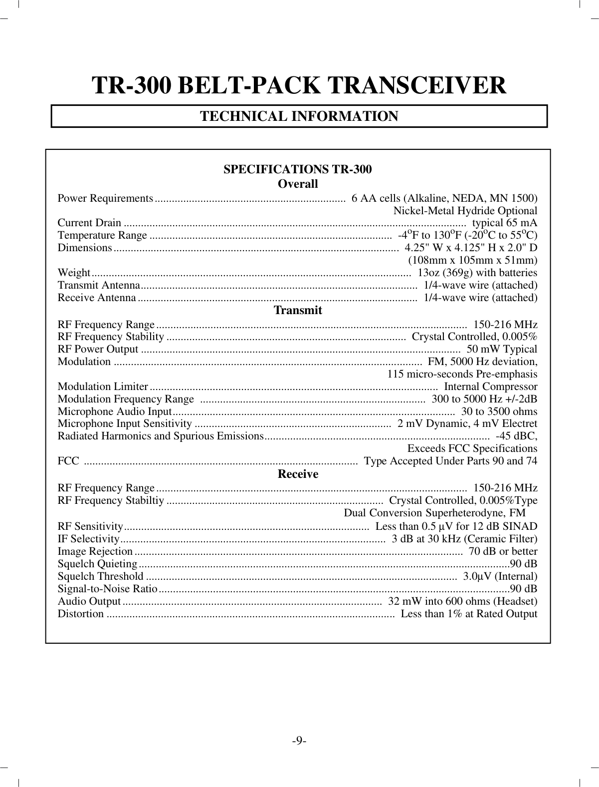 TR-300 BELT-PACK TRANS CEIVERTECH NI CAL IN FOR MA TION-9-SPEC I FI CA TIONS TR-300Over allPower Re quire ments...................................................................   6 AA cells (Al ka line, NEDA, MN 1500)Nickel-Metal Hydride Op tionalCur rent Drain................................................................................................... .....................   typ i cal 65 mATem per a ture Range.....................................................................................   -4 oF to 130oF (-20 oC to 55 oC)Di men sions....................................................................................................  4.25&quot; W x 4.125&quot; H x 2.0&quot; D(108mm x 105mm x 51mm)Weight................................................................................................................  13oz (369g) with bat ter iesTrans mit An tenna.................................................................................................   1/4-wave wire (at tached)Re ceive An tenna..................................................................................................   1/4-wave wire (at tached)Trans mitRF Fre quency Range................................................................................................... ..........  150-216 MHzRF Fre quency Sta bil ity....................................................................................   Crys tal Con trolled, 0.005%RF Power Out put................................................................................................................  50 mW Typ i calMod u la tion............................................................................................................   FM, 5000 Hz de vi a tion,115 mi cro-seconds Pre-emphasisMod u la tion Lim iter.....................................................................................................  In ter nal Com pres sorMod u la tion Fre quency Range  ...............................................................................  300 to 5000 Hz +/-2dBMi cro phone Au dio In put...................................................................................................   30 to 3500 ohmsMi cro phone In put Sen si tiv ity.....................................................................  2 mV Dy namic, 4 mV ElectretRa di ated Har monics and Spu ri ous Emis sions...............................................................................   -45 dBC,Ex ceeds FCC Spec i fi ca tionsFCC  ................................................................................................   Type Ac cepted Un der Parts 90 and 74Re ceiveRF Fre quency Range................................................................................................... ..........  150-216 MHzRF Fre quency Stabiltiy............................................................................   Crys tal Con trolled, 0.005%TypeDual Conversion Superheterodyne, FMRF Sen si tiv ity......................................................................................  Less than 0.5 µV for 12 dB SINADIF Se lec tiv ity.............................................................................................  3 dB at 30 kHz (Ce ramic Fil ter)Im age Re jec tion...................................................................................................................   70 dB or betterSquelch Quieting................................................................................................... ............................... 90 dBSquelch Thresh old.............................................................................................................   3.0 µV (In ter nal)Sig nal-to-Noise Ra tio................................................................................................... ........................ 90 dBAu dio Out put...........................................................................................  32 mW into 600 ohms (Head set)Dis tor tion.....................................................................................................  Less than 1% at Rated Out put