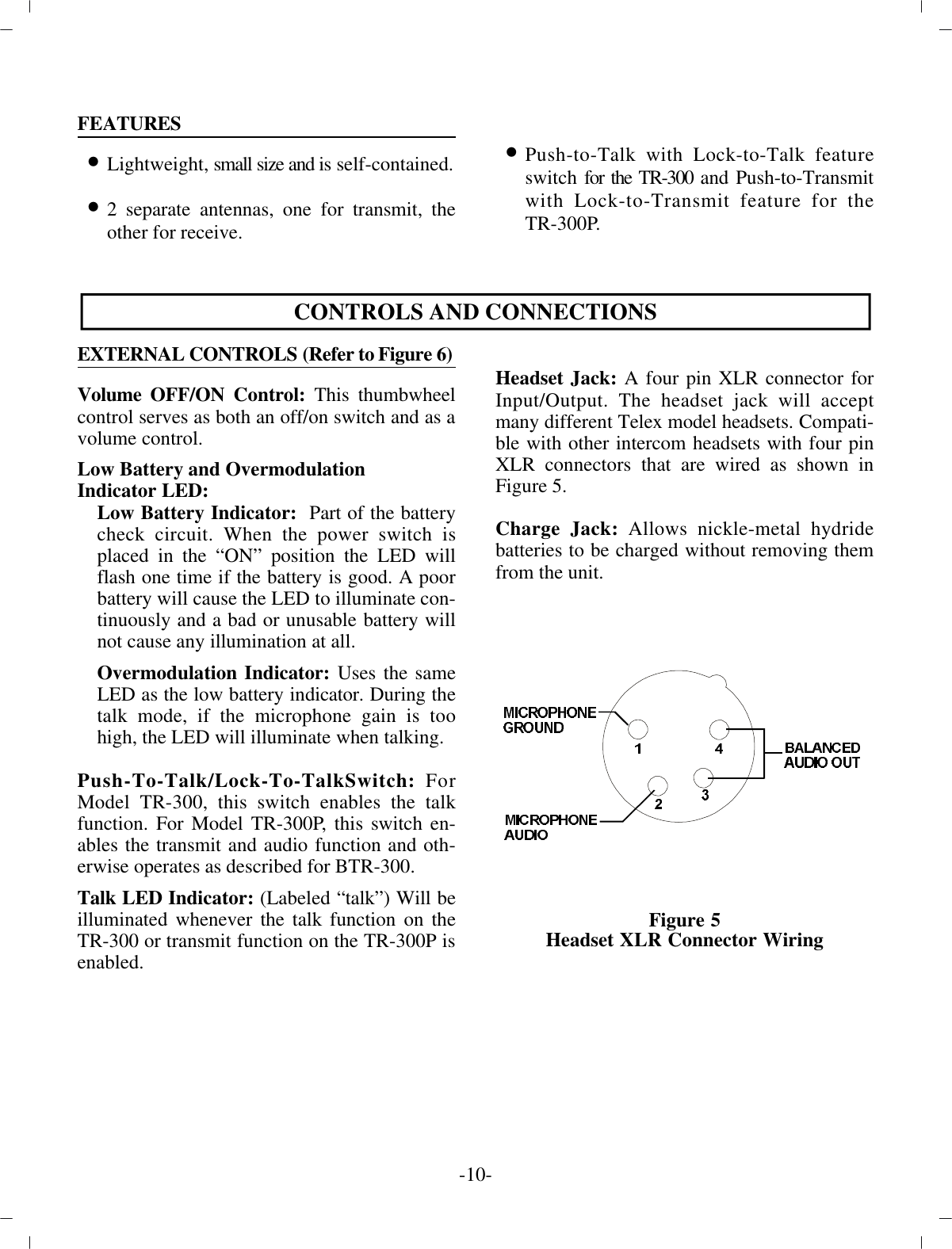 FEA TURES•Light weight, small size and i s self-contained.•2 sep a rate an ten nas, one for trans mit, theother for re ceive.•Push-to-Talk with Lock-to-Talk fea tureswitch  for the TR-300 and Push-to-Transmitwith Lock-to-Transmit fea ture for theTR-300P.CON TROLS AND CON NEC TIONSEX TER NAL  CON TROLS (Re fer  to  Fig ure 6)Vol ume OFF/ON Con trol: This thumbwheelcon trol serves as  both an off/on switch and as a vol ume con trol. Low Bat tery and Overmodulation  In di ca tor LED:Low Bat tery In di ca tor :   Part of the bat terycheck cir cuit. When the power switch isplaced in the “ON”  po si tion the LED willflash one time if the bat tery is good. A poorbat tery will cause the LED to il lu mi nate con -tin u ously  and a bad or un us able bat tery willnot cause any  il lu mi na tion at all.Overmodulation In di ca tor: Uses the sameLED as  the low bat tery in di ca tor. Dur ing thetalk mode, if the mi cro phone gain is toohigh, the LED will il lu mi nate when  talk ing. Push-To-Talk/Lock-To-TalkSwitch: ForModel TR-300, this switch en ables the talkfunc tion. For Model TR-300P, this  switch en -ables the trans mit and au dio func tion and oth -er wise  op er ates as de scribed for BTR-300.Talk LED In di ca tor: (La beled “talk”) Will beil lu mi nated  when ever the talk func tion on theTR-300 or trans mit func tion on the TR-300P is en abled.Head set Jack: A four pin XLR con nec tor forIn put/Out put. The head set jack will ac ceptmany dif fer ent Telex model head sets. Com pat i -ble with other in ter com head sets with four pinXLR  con nec tors that are wired as shown inFig ure 5.Charge Jack: Al lows nickle-metal hy dridebat ter ies to be charged with out re mov ing themfrom the unit.Fig ure 5Head set XLR Con nec tor Wiring-10 -