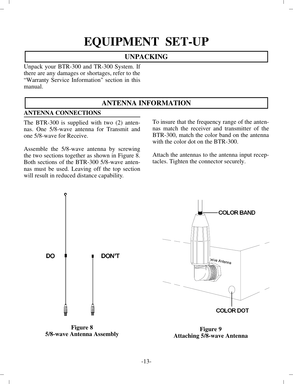 EQUIP MENT  SET-UPUN PACKINGUn pack your BTR-300 and TR-300 Sys tem. Ifthere are any  dam ages or short ages, re fer to the “War ranty Ser vice  In for ma tion&quot; sec tion in thisman ual.AN TENNA IN FOR MA TIONAN TENNA CON NEC TIONS The BTR-300 is sup plied with two (2) an ten -nas. One 5/8-wave  an tenna for Trans mit andone 5/8-wave for Re ceive. As sem ble the 5/8-wave an tenna by screw ingthe two sec tions together as shown in Fig ure 8.Both sec tions of  the BTR-300 5/8-wave an ten -nas must be used. Leaving off the top sec tionwill re sult in re duced dis tance ca pa bil ity.Fig ure 85/8-wave An tenna As sem blyTo in sure that the fre quency range of the an ten -nas match the re ceiver and trans mit ter of theBTR-300, match the color band on the an tennawith the color dot on the BTR-300.At tach the an ten nas to the an tenna in put re cep -ta cles. Tighten the con nec tor se curely. Fig ure 9Attaching 5/8-wave An tenna-13 -