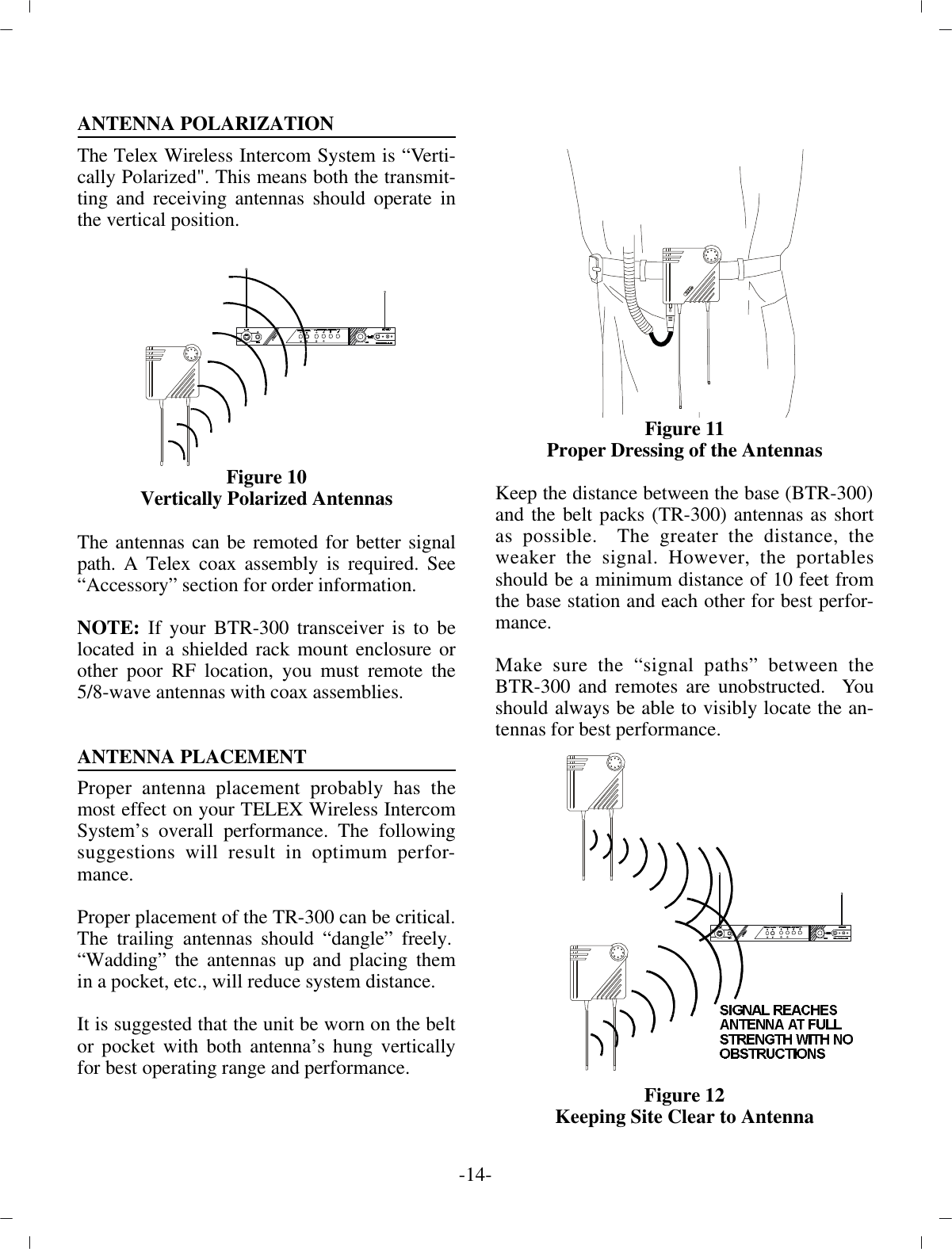 AN TENNA PO LAR IZA TIONThe Telex Wire less In ter com Sys tem is “Ver ti -cally  Po lar ized&quot;. This means both the trans mit -ting and re ceiv ing an ten nas should op er ate inthe ver ti cal po si tion.Fig ure 10Ver ti cally Po lar ized An tennasThe an ten nas can be remoted for better sig nalpath. A Telex  coax as sem bly is re quired. See“Ac ces sory” sec tion for or der in for ma tion.NOTE:  If your BTR-300 trans ceiver is to belo cated in a  shielded rack mount en clo sure orother poor RF lo ca tion, you  must re mote the5/8-wave an ten nas with coax as sem blies.AN TENNA PLACE MENTProper an tenna place ment prob a bly has themost ef fect on your TELEX Wire less In ter comSys tem’s over all per for mance. The fol low ingsug ges tions will re sult in op ti mum per for -mance.Proper place ment of the TR-300 can be crit i cal.  The trail ing  an ten nas should “dan gle” freely. “Wadding” the an ten nas up and plac ing themin a pocket, etc., will re duce sys tem dis tance.It is sug gested that the unit be worn on the beltor pocket with both an tenna’s hung ver ti callyfor best op er at ing range  and per for mance. Fig ure 11Proper Dress ing of the  An tennasKeep the dis tance be tween the base (BTR-300) and the belt packs (TR-300) an ten nas as shortas pos si ble.  The greater the dis tance, theweaker the sig nal. How ever, the portablesshould be a min i mum dis tance of 10 feet fromthe base  sta tion and each other for best per for -mance.Make sure the “sig nal paths” be tween theBTR-300 and remotes  are un ob structed.  Youshould al ways be able to vis i bly  lo cate the an -ten nas for best per for mance.Fig ure 12Keeping Site Clear to An tenna-14 -