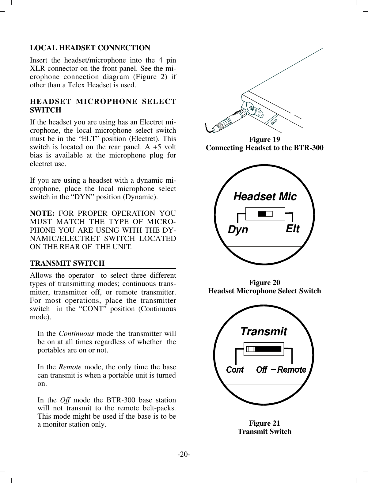 -20 -LO CAL HEAD SET CON NEC TIONIn sert the head set/mi cro phone into the 4 pinXLR con nec tor on the front panel. See the mi -cro phone con nec tion di a gram (Fig ure 2) ifother than a Telex Head set is used.HEAD SET MI CRO PHONE SE LECTSWITCHIf the head set you are us ing has an Electret mi -cro phone, the lo cal mi cro phone se lect switchmust be in the “ELT” po si tion  (Electret). Thisswitch is lo cated on the rear panel. A +5 voltbias is avail able at the mi cro phone plug forelectret use.If you are us ing a head set with a dy namic mi -cro phone, place the lo cal mi cro phone se lectswitch in the “DYN” po si tion (Dy namic). NOTE:  FOR PROPER OP ER A TION YOUMUST MATCH THE TYPE OF MI CRO -PHONE YOU ARE USING WITH THE DY -NAMIC/ELECTRET SWITCH LO CATEDON THE REAR OF  THE UNIT.TRANS MIT SWITCH Al lows the op er a tor  to se lect three dif fer enttypes of trans mit ting modes; con tin u ous trans -mit ter, trans mit ter off, or re mote trans mit ter.For most op er a tions, place the trans mit terswitch  in the “CONT” po si tion (Con tin u ousmode).In the Con tin u ous  mode the trans mit ter  willbe on at all times re gard less of whether  theportables  are on or not.In the Re mote mode, the only time the basecan trans mit is when a por ta ble unit is turned on.In the Off mode the BTR-300 base sta tionwill not trans mit to the re mote belt-packs.This mode might be used if the base is to bea mon i tor sta tion only. Fig ure 19Con necting Head set to the  BTR-300Fig ure 20Head set Mi cro phone Se lect SwitchFig ure 21Trans mit SwitchHeadset MicDynEltTransmit