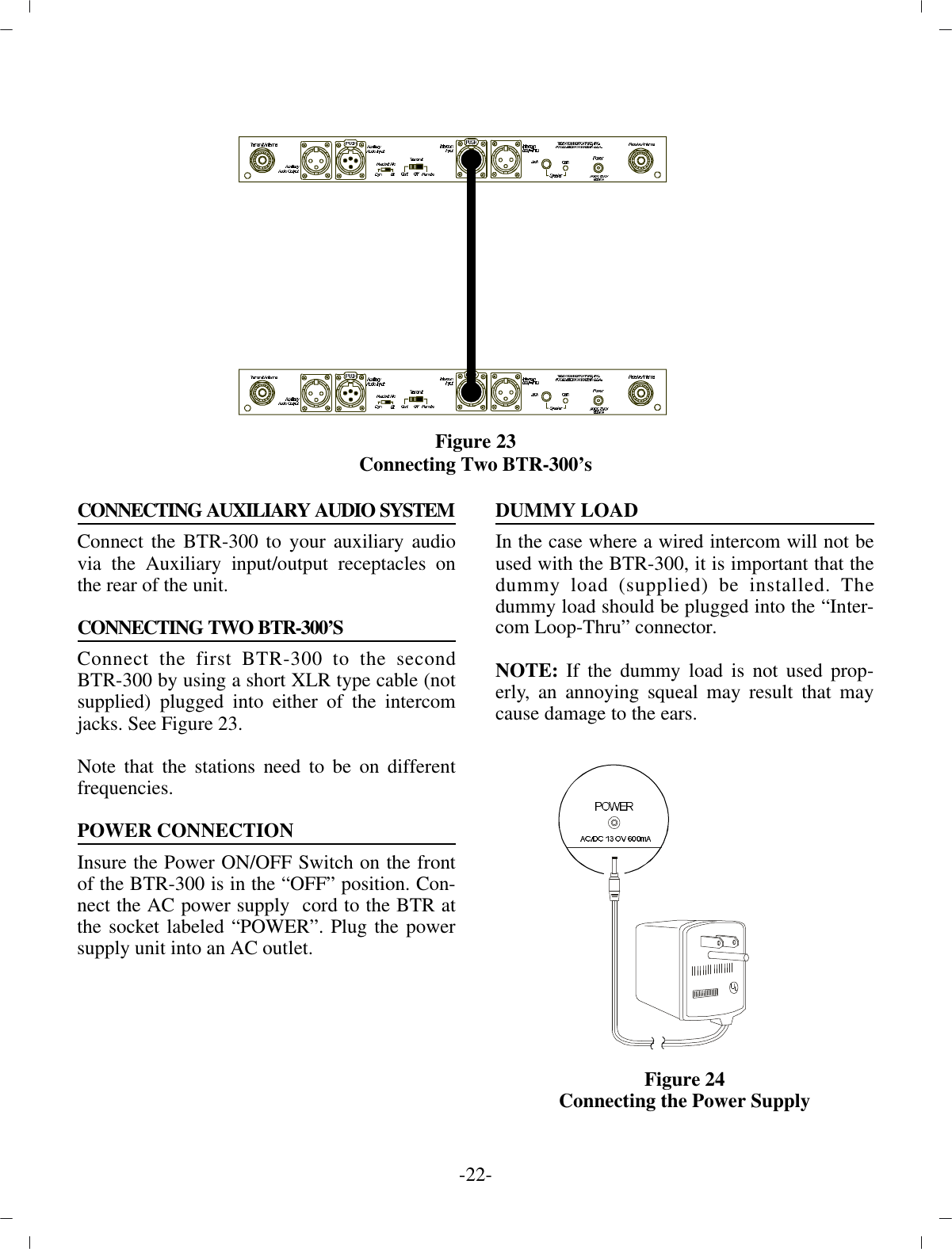 Fig ure 23Con necting Two BTR-300’s CONNECTING AUXILIARY AUDIO SYSTEMConnect the BTR-300 to your aux il iary au diovia the  Aux il iary in put/out put re cep ta cles onthe rear of the unit.CON NECTING TWO BTR-300’SCon nect the first BTR-300 to the sec ondBTR-300 by us ing a short XLR type ca ble (notsup plied) plugged into ei ther of the in ter comjacks. See Fig ure 23. Note that the sta tions need to be on dif fer entfre quen cies.POWER CON NEC TIONIn sure the Power ON/OFF Switch on the frontof the BTR-300 is in the “OFF” po si tion. Con -nect the AC power sup ply  cord to the BTR atthe socket la beled “POWER”.  Plug the powersup ply unit into an AC out let. DUMMY LOADIn the case where a wired in ter com will not beused with the  BTR-300, it is im por tant that thedummy load (sup plied) be in stalled. Thedummy load should be plugged into the  “In ter -com Loop-Thru” con nec tor.NOTE:  If the dummy load is not used prop -erly, an an noy ing squeal may  re sult that maycause dam age to the ears.Fig ure 24Con necting the Power Sup ply-22 -