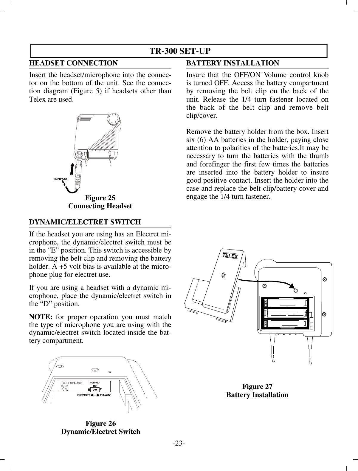  TR-300 SET-UPHEAD SET CON NEC TIONIn sert the head set/mi cro phone into the con nec -tor on the bot tom of the unit. See the con nec -tion di a gram (Fig ure 5) if headsets other thanTelex are used.Fig ure 25Con necting Head setDY NAMIC/ELECTRET SWITCH If the head set you are us ing has an Electret mi -cro phone, the  dy namic/electret switch must bein the “E” po si tion . This switch is ac ces si ble by re mov ing the belt clip and re mov ing the bat tery holder. A +5 volt bias is  avail able at the mi cro -phone plug for electret use.If you are us ing a head set with a dy namic mi -cro phone, place  the dy namic/electret switch inthe “D” po si tion.  NOTE: for proper op er a tion you must matchthe type of mi cro phone you are us ing with thedy namic/electret switch lo cated in side the bat -tery com part ment.BAT TERY IN STAL LA TIONInsure that the OFF/ON Vol ume con trol knobis turned OFF. Ac cess the bat tery com part mentby re mov ing the belt clip on  the back of theunit. Re lease the 1/4 turn fas tener lo cated onthe back of the belt clip and re move beltclip/cover. Re move the bat tery holder from the box. In sertsix (6) AA  bat ter ies in the holder, pay ing closeat ten tion to  po lar i ties of the bat ter ies.It may benec es sary to turn the  bat ter ies with the thumband fore fin ger the first few times  the bat ter iesare in serted into the bat tery holder to in suregood pos i tive con tact. In sert the holder into the case and  re place the belt clip/bat tery cover anden gage the 1/4 turn  fas tener.Fig ure 27Bat tery In stal la tion-23 -Fig ure 26Dy namic/Electret Switch