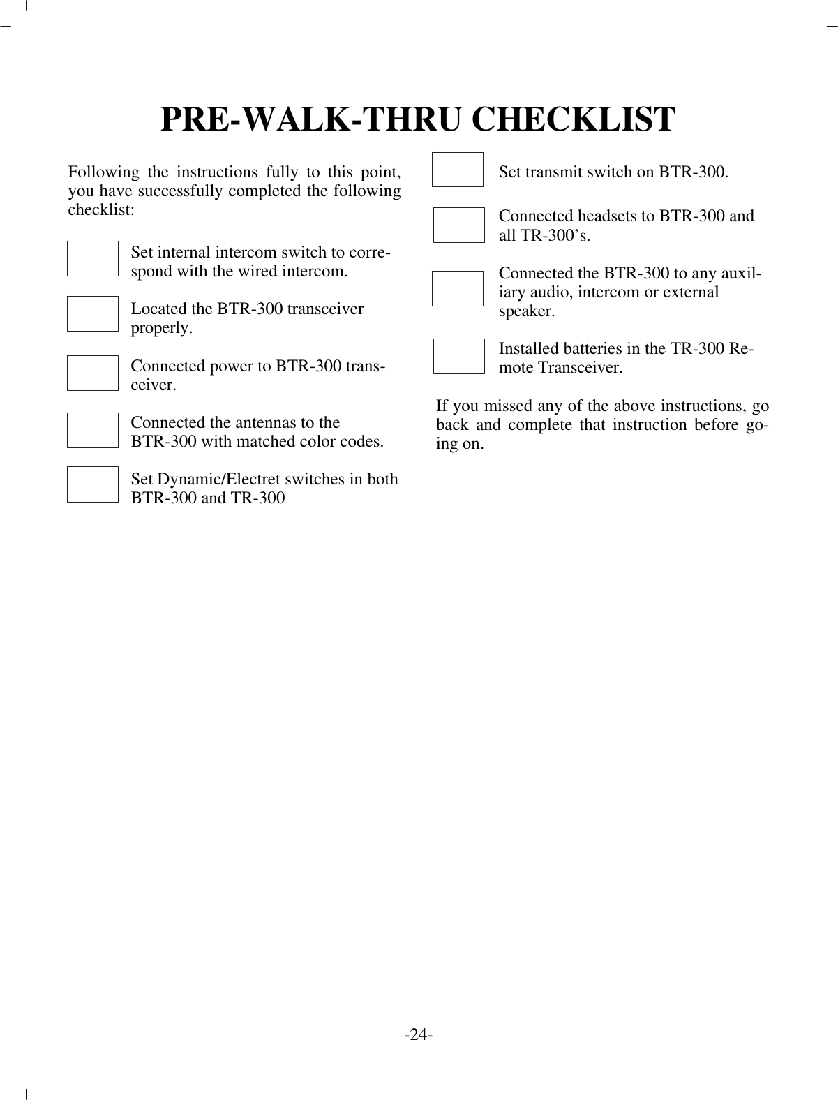 PRE-WALK-THRU CHECKLISTFol low ing the in struc tions fully to this point,you have suc cess fully com pleted the fol low ingcheck list:Set in ter nal in ter com switch to cor re -spond with the wired in ter com.Lo cated the BTR-300 trans ceiverprop erly.Con nected power to BTR-300 trans -ceiver.Con nected the an ten nas to theBTR-300 with matched color codes.Set Dy namic/Electret switches in both BTR-300 and TR-300Set trans mit switch on BTR-300.Con nected head sets to BTR-300 andall TR-300’s.Con nected the BTR-300 to any aux il -iary au dio, in ter com or ex ter nalspeaker.In stalled bat ter ies in the TR-300 Re -mote Trans ceiver.If you missed any of the above in struc tions, goback and com plete that in struc tion be fore go -ing on.-24 -