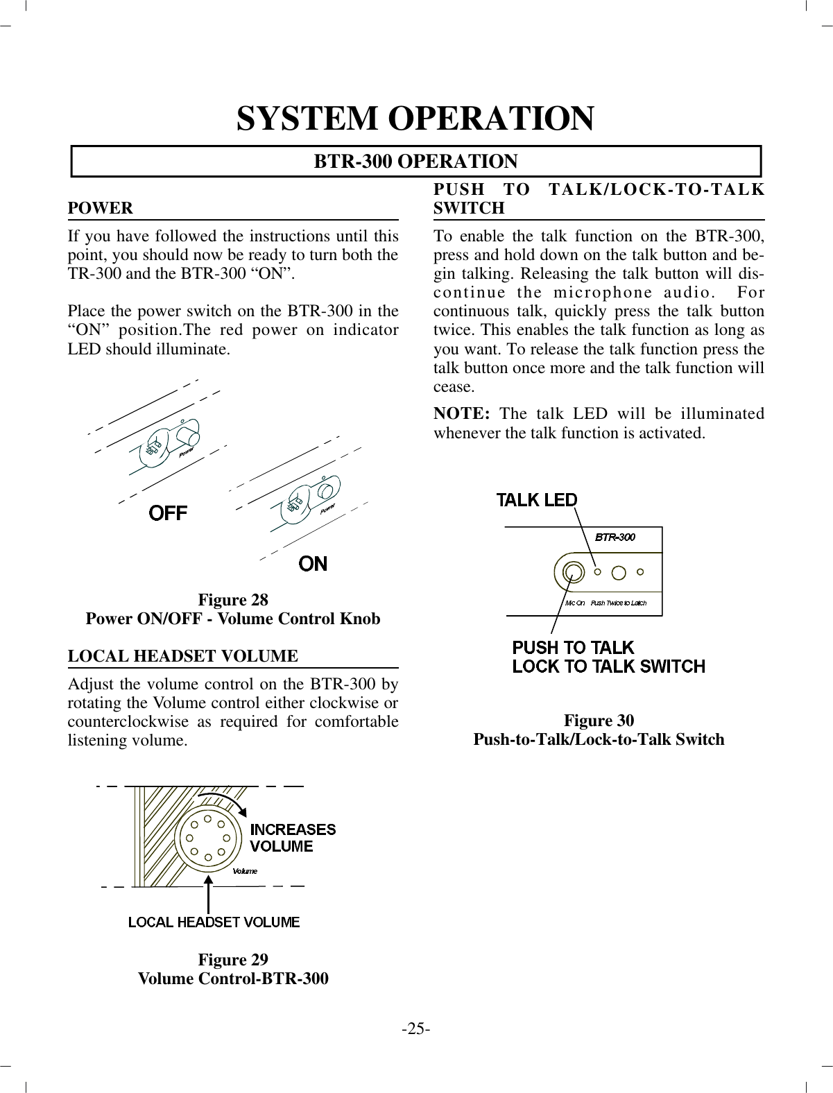 SYS TEM OP ER A TIONBTR-300 OP ER A TIONPOWERIf you have fol lowed the in struc tions un til thispoint, you  should now be ready to turn both the TR-300 and the BTR-300 “ON”.Place the power switch on the BTR-300 in the“ON” po si tion.The red power on in di ca torLED should il lu mi nate.Fig ure 28Power ON/OFF - Vol ume Con trol KnobLO CAL HEAD SET VOL UMEAd just the vol ume con trol on the BTR-300 byro tat ing the  Vol ume con trol ei ther clock wise or coun ter clock wise as re quired for com fort ablelis ten ing vol ume.Fig ure 29Vol ume Con trol-BTR-300PUSH TO TALK/LOCK-TO-TALKSWITCH To en able the talk func tion on the BTR-300,press and hold  down on the talk but ton and be -gin talk ing. Re leasing the talk but ton will dis -con tinue the mi cro phone au dio.  Forcon tin u ous talk, quickly press the talk but tontwice. This en ables the talk func tion as long asyou want. To re lease  the talk func tion press thetalk but ton once more and the  talk func tion will cease.NOTE:  The talk LED will be il lu mi natedwhen ever the talk func tion is ac ti vated.Fig ure 30Push-to-Talk/Lock-to-Talk Switch-25 -