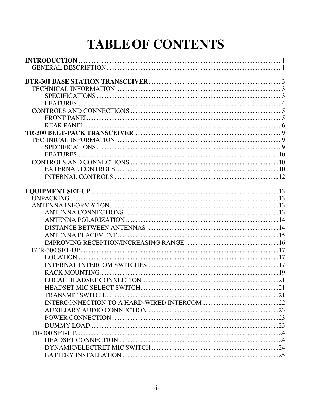 TA BLE  OF CON TENTSIN TRO DUC TION ..............................................................................................................................1GEN ERAL DE SCRIP TION............................................................................................................1BTR-300 BASE STATION TRANS CEIVER..................................................................................3TECH NI CAL IN FOR MA TION......................................................................................................3SPEC I FI CA TIONS..................................................................................................................3FEA TURES..............................................................................................................................4CON TROLS AND CON NEC TIONS..............................................................................................5FRONT PANEL................................................................................................... ....................5REAR PANEL................................................................................................... ......................6TR-300 BELT-PACK TRANS CEIVER...........................................................................................9TECH NI CAL IN FOR MA TION......................................................................................................9SPEC I FI CA TIONS..................................................................................................................9FEA TURES............................................................................................................................10CON TROLS AND CON NEC TIONS............................................................................................10EX TER NAL CON TROLS  ...................................................................................................10IN TER NAL CON TROLS.....................................................................................................12EQUIP MENT SET-UP....................................................................................................................13UN PACKING................................................................................................................................13AN TENNA IN FOR MA TION........................................................................................................13AN TENNA CON NEC TIONS...............................................................................................13AN TENNA PO LAR IZA TION..............................................................................................14DIS TANCE BE TWEEN AN TENNAS.................................................................................14AN TENNA PLACE MENT...................................................................................................15IM PROVING RE CEP TION/IN CREASING RANGE..........................................................16BTR-300 SET-UP..........................................................................................................................17LO CA TION ............................................................................................................................17IN TER NAL IN TER COM SWITCHES.................................................................................17RACK MOUNTING..............................................................................................................19LO CAL HEAD SET CON NEC TION....................................................................................21HEAD SET MIC SE LECT SWITCH.....................................................................................21TRANS MIT SWITCH................................................................................................... ........21IN TER CON NEC TION TO A HARD-WIRED IN TER COM...............................................22AUX IL IARY AU DIO CON NEC TION.................................................................................23POWER CON NEC TION................................................................................................... ....23DUMMY LOAD....................................................................................................................23TR-300 SET-UP................................................................................................... ..........................24HEAD SET CON NEC TION..................................................................................................24DY NAMIC/ELECTRET MIC SWITCH..............................................................................24BAT TERY IN STAL LA TION................................................................................................25-i-